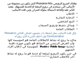 ‫وهناك المزيج الترويجي ‪ Promotion Mix‬الذي يتكون من مجموعة من‬
   ‫الساليب التي تستخدم في ترويج السلعة أو الخدمة للمستهلك بقصد‬
      ‫التأثير عليه واقناعه لستمالة سلوكه الشرائي ومن هذه الساليب:‬
                                                       ‫• العلن‬
                                             ‫• الدعاية التجارية‬
                                               ‫• البيع الشخصي‬
                              ‫• وسائل تنشيط وترويج المبيعات‬
                                             ‫• العلقات العامة‬
‫وكل هذه الساليب تمثل أنشطة ذات مضمون اتصالي اقناعي ‪Persuasive‬‬
         ‫‪ Communication‬وإن اختلف الشيء الذي يروج له‬
   ‫مثال: ما يروج له نشاط كالعلقات العامة هو المؤسسة كلها‬
    ‫وأن الغرض الرئيسي من النشاط هو تكوين صورة ذهنية‬
  ‫‪ P‬للمؤسسة في أذهان أفراد‬                  ‫‪ositive P‬‬         ‫ايجابية ‪ublic Image‬‬
                                                                         ‫الجمهور‬
  ‫في حين يكون الترويج لسلعة أو خدمة هو ما يروج له نشاط‬
                        ‫دبلومة التسويق والمبيعات/دالسيد ناصر‬
                                                             ‫آخر كالعلن التجاري‬
 