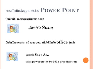 การบันทึกข้อมูลเอกสาร POWER POINT
บันทึกเป็น เอกสารการนาเสนอ 2007

                    เลือกคำสั่ง Save


บันทึกเป็น เอกสารการนาเสนอ 2003 เพื่อไปเปิดกับ office รุ่นเก่า


                  เลือกคาสั่ง Save As..

                 และเลือก power point 97-2003 presentation
 