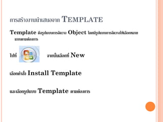 การสร้างงานนาเสนอจาก TEMPLATE
Template คือรูปแบบการจัดวาง Object โดยมีรูปแบบการจัดวางให้เลือกหลาย
 แบบตามต้องการ


ไปที่              จากนั้นเลือกที่ New

เลือกคาสั่ง Install Template

และเลือกรูปแบบ Template ตามต้องการ
 