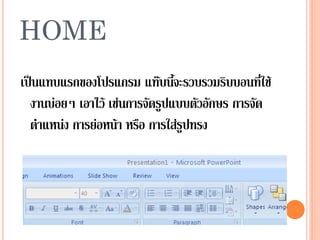 HOME
เป็นแทบแรกของโปรแกรม แท๊บนี้จะรวบรวมริบบอนที่ใช้
  งานบ่อยๆ เอาไว้ เช่นการจัดรูปแบบตัวอักษร การจัด
  ตาแหน่ง การย่อหน้า หรือ การใส่รูปทรง
 