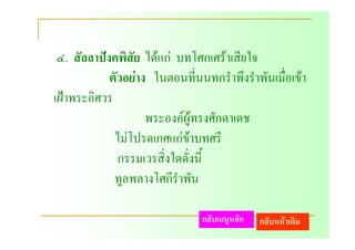 ๔. สัลลาปงคพิสัย ไดแก บทโศกเศราเสียใจ
            ตัวอยาง ในตอนที่นนทกรําพึงรําพันเมื่อเขา
เฝาพระอิศวร
                    พระองคผูทรงศักดาเดช
             ไมโปรดเกศแกขาบทศรี
              กรรมเวรสิ่งใดดั่งนี้
             ทูลพลางโศกีราพัน
                          ํ

                               กลับเมนูหลัก   กลับหนาเดิม
 