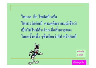 ไพกาล คือ ไพกัลป หรือ
ไฟบรรลัยกัลป ตามคติพราหมณเชื่อวา
เปนไฟไหมลางโลกเมื่อสิ้นอายุของ
โลกครั้งหนึ่ง ๆซึ่งเรียกวากัป หรือกัลป

                                           กลับหนา
                                           คําศัพท

                                    กลับเมนูหลัก
 