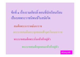 ขอที่ ๑ เรื่องรามเกียรติ์ ตอนที่นักเรียนเรียน
เปนบทพระราชนิพนธในสมัยใด
  สมเด็จพระนารายณมหาราช
 พระบาทสมเด็จพระพุทธยอดฟาจุฬาโลกมหาราช
  พระบาทสมเด็จพระนั่งเกลาเจาอยูหัว
         พระบาทสมเด็จจุลจอมเกลาเจาอยูหัว
                                              กลับเมนูหลัก
 