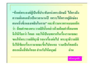 “ขาแตพระองคผูเปนที่ประทับแหงพระลักษมี ไดทรงถึง
ความมั่นคงแลวเปนเวลานานป เพราะไดพรากคูยักษลง
ตนหนึ่งซึ่งหลงเพลินในกาม” และทาวมหาพรหมบอกอีก
วา ถอยคําของพระวาลมิกินั้นกลาวดวยถอยคําที่สมเพช
จึงใหเรียกวา โศลก และใหเปนบทแรกในเรื่องรามายณะ
ของใหพระวาลมิกิฤาษี รจนาเรื่องตอไป พระฤาษีวาลมิกิ
จึงไดเขียนเรื่องรามายณะขึ้นไปจนจบ รวมเปนโศลกถึง
สองหมื่นสี่พันโศลก สําหรับใหมนุษย          อาน
                                            กลับเมนูหลัก
 
