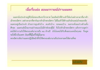 เนื้อเรื่องยอ ตอนนารายณปราบนนทก
    นนทกนั่งประจําอยูที่บันไดของเชิงเขาไกรลาส โดยมีหนาที่ลางเทาใหแกเหลาเทวดาที่มาเขา
เฝาพระอิศวร เหลาเทวดาที่พากันมาเขาเฝาพระอิศวร ไดยื่นเทาใหลางแลวมักแหยเยาหยอกลอ
นนทกอยูเปนประจํา ดวยการลูบหัวบาง ตบหัวบาง ถอนผมบาง จนกระทั่งผมรวงลานทั้ง
ศีรษะ นนทกแคนใจมากแตวาตนเองไมมีกําลังจะสูได จึงไปเขาเฝาพระอิศวร แลวกราบทูลวา
ตนไดทํางานรับใชพระองคมานานถึง ๑๐ ลานป ยังไมเคยไดรับสิ่งตอบแทนใดๆเลย จึงทูล
ขอใหนิ้วเปนเพชร มีฤทธิ์ชี้ผูใดก็ใหผูนั้นตาย
พระอิศวรเห็นวานนทกปฏิบัติหนาที่รับใชพระองคมานานจึงประทานพรใหตามที่ขอ




                                                                          หนาถัดไป
 