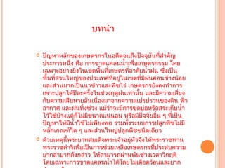 บทนำำ

   ปัญหำหลักของเกษตรกรในอดีตจนถึงปัจจุบันที่สำำคัญ
    ประกำรหนึ่ง คือ กำรขำดแคลนนำ้ำเพื่อเกษตรกรรม โดย
    เฉพำะอย่ำงยิงในเขตพื้นที่เกษตรที่อำศัยนำ้ำฝน ซึ่งเป็น
                  ่
    พื้นที่ส่วนใหญ่ของประเทศที่อยู่ในเขตที่มีฝนค่อนข้ำงน้อย
    และส่วนมำกเป็นนำข้ำวและพืชไร่ เกษตรกรยังคงทำำกำร
    เพำะปลูกได้ปีละครั้งในช่วงฤดูฝนเท่ำนั้น และมีควำมเสี่ยง
    กับควำมเสียหำยอันเนื่องมำจำกควำมแปรปรวนของดิน ฟ้ำ
    อำกำศ และฝนทิ้งช่วง แม้ว่ำจะมีกำรขุดบ่อหรือสระเก็บนำ้ำ
    ไว้ใช้บ้ำงแต่ก็ไม่มีขนำดแน่นอน หรือมีปัจจัยอื่น ๆ ที่เป็น
    ปัญหำให้มีนำ้ำใช้ไม่เพียงพอ รวมทั้งระบบกำรปลูกพืชไม่มี
    หลักเกณฑ์ใด ๆ และส่วนใหญ่ปลูกพืชชนิดเดียว
   ด้วยเหตุนี้พระบำทสมเด็จพระเจ้ำอยู่หัวจึงได้พระรำชทำน
    พระรำชดำำริเพื่อเป็นกำรช่วยเหลือเกษตรกรที่ประสบควำม
    ยำกลำำบำกดังกล่ำว ให้สำมำรถผ่ำนพ้นช่วงเวลำวิกฤติ
    โดยเฉพำะกำรขำดแคลนนำ้ำได้โดยไม่เดือดร้อนและยำก
 
