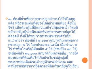  ๓. ต้องมีนำ้าเพือการเพาะปลูกสำารองไว้ใช้ในฤดู
                  ่
 แล้ง หรือระยะฝนทิงช่วงได้อย่างพอเพียง ดังนัน
                       ้                        ้
 จึงจำาเป็นต้องกันทีดินส่วนหนึ่งไว้ขุดสระนำ้า โดยมี
                     ่
 หลักว่าต้องมีนำ้าเพียงพอที่จะทำาการเพาะปลูกได้
 ตลอดปี ทังนีได้พระราชทานพระราชดำาริเป็น
            ้ ้
 แนวทางว่า ต้องมีนำ้า ๑,๐๐๐ ลูกบาศก์เมตรต่อการ
 เพาะปลูก ๑ ไร่ โดยประมาณ ฉะนัน เมือทำานา ๕
                                    ้   ่
 ไร่ ทำาพืชไร่หรือไม้ผลอีก ๕ ไร่ (รวมเป็น ๑๐ ไร่)
 จะต้องมีนำ้า ๑๐,๐๐๐ ลูกบาศก์เมตรต่อปี๔. การจัด
 แบ่งแปลงทีดินเพื่อให้เกิดประโยชน์สูงสุดนี้
               ่
 พระบาทสมเด็จพระเจ้าอยูหัวทรงคำานวณ และ
                           ่
 คำานึงจากอัตราการถือครองที่ดนถัวเฉลี่ยครัวเรือน
                                 ิ
 
