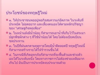 ประโยชน์ของทฤษฎีใหม่
 ๑. ให้ประชาชนพออยู่พอกิจสมควรแก่อตภาพ ในระดับที่
                                          ั
  ประหยัด ไม่อดอยาก และเลียงตนเองได้ตามหลักปรัชญา
                                ้
  ของ "เศรษฐกิจพอเพียง"
 ๒. ในหน้าแล้งมีนำ้าน้อย ก็สามารถเอานำ้าที่เก็บไว้ในสระมา
  ปลูกพืชผักต่าง ๆ ที่ใช้นำ้าน้อยได้ โดยไม่ต้องเบียดเบียน
  ชลประทาน
 ๓. ในปีทฝนตกตามฤดูกาลโดยมีนำ้าดีตลอดปี ทฤษฎีใหม่นี้
           ี่
  ก็สามารถสร้างรายได้ให้รำ่ารวนขึ้นได้
 ๔. ในกรณีที่เกิดอุทกภัยก็สามารถที่จะฟื้นตัวและช่วยตัว
  เองได้ในระดับหนึ่ง โดยทางราชการไม่ต้องช่วยเหลือมาก
  เกินไป อันเป็นการประหยัดงบประมาณด้วย
 
