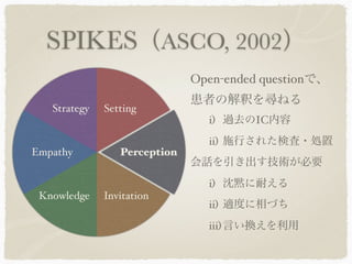 SPIKES（ASCO, 2002）
                              Open-ended questionで、
                              患者の解釈を尋ねる
   Strategy   Setting
                                i) 過去のIC内容
                                ii) 施行された検査・処置
Empathy          Perception
                              会話を引き出す技術が必要
                                i) 沈黙に耐える
 Knowledge    Invitation
                                ii) 適度に相づち
                                iii) 言い換えを利用
 