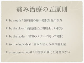 痛み治療の五原則
by mouth：鎮痛薬の第一選択は経口投与

by the clock：持続痛には規則正しい投与

by the ladder：WHOラダーに従って選択

for the individual：痛みが消えるのが適正量

attention to detail：治療後の変化を見逃さない
 