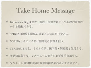 Take Home Message
Bad news tellingは患者・家族・医療者にとって心理的負担の
かかる過程である。

SPIKESは治療的関係の構築と告知に有用である。

NSAIDsとオピオイドは相補的な役割を担う。

NSAIDsはPPIと、オピオイドは緩下剤・制吐剤と併用する。

突発痛に備えて、レスキューの処方を必ず事前指示する。

少なくとも難知性    痛には鎮痛補助薬の適応を考慮する。
 