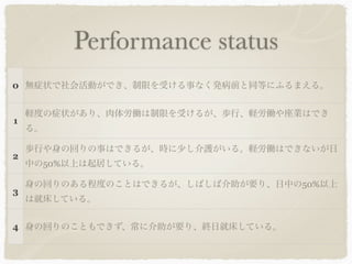 Performance status
0 無症状で社会活動ができ、制限を受ける事なく発病前と同等にふるまえる。


    軽度の症状があり、肉体労働は制限を受けるが、歩行、軽労働や座業はでき
1
    る。

    歩行や身の回りの事はできるが、時に少し介護がいる。軽労働はできないが日
2
    中の50%以上は起居している。

    身の回りのある程度のことはできるが、しばしば介助が要り、日中の50%以上
3
    は就床している。


4 身の回りのこともできず、常に介助が要り、終日就床している。
 