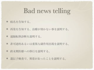 Bad news telling
病名を告知する。

再発を告知する、治療が効かない事を説明する。

遠隔転移診断を説明する。

非可逆的あるいは重篤な副作用出現を説明する。

終末期医療への移行を説明する。

遺伝子検査で、異常があったことを説明する。
 