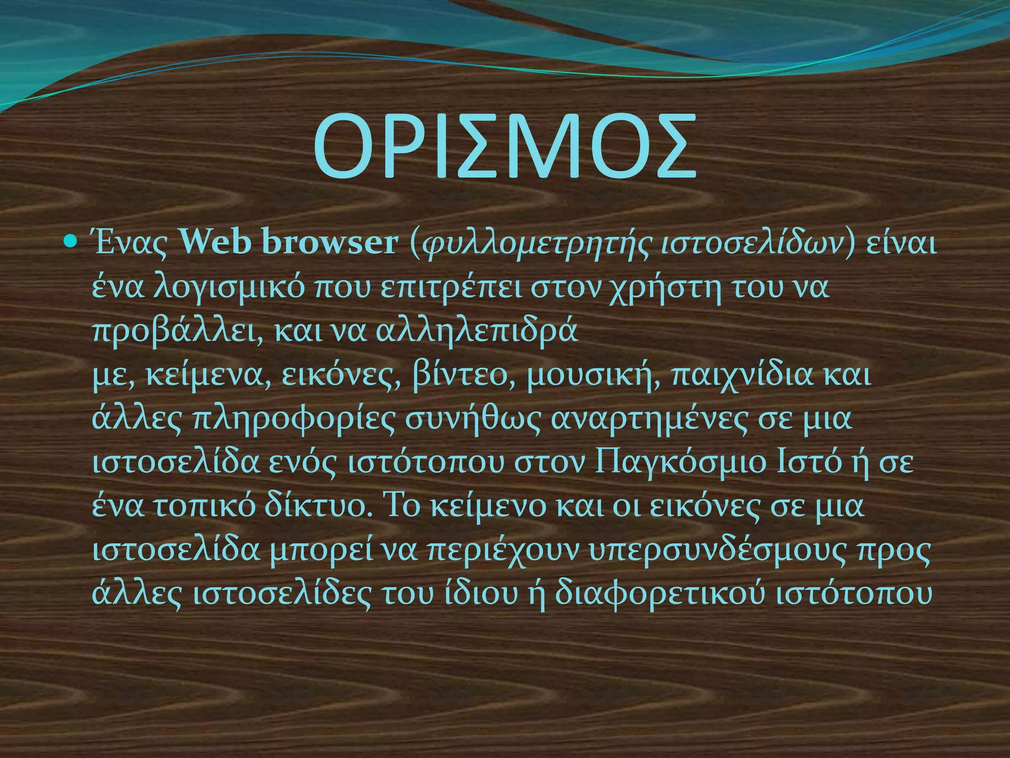 ΟΡΙΣΜΟΣ
 Ένασ Web browser (φυλλομετρητής ιστοσελίδων) είναι
 ένα λογιςμικό που επιτρέπει ςτον χρήςτη του να
 προβάλλει, και να αλληλεπιδρά
 με, κείμενα, εικόνεσ, βίντεο, μουςική, παιχνίδια και
 άλλεσ πληροφορίεσ ςυνήθωσ αναρτημένεσ ςε μια
 ιςτοςελίδα ενόσ ιςτότοπου ςτον Παγκόςμιο Ιςτό ή ςε
 ένα τοπικό δίκτυο. Το κείμενο και οι εικόνεσ ςε μια
 ιςτοςελίδα μπορεί να περιέχουν υπερςυνδέςμουσ προσ
 άλλεσ ιςτοςελίδεσ του ίδιου ή διαφορετικού ιςτότοπου
 