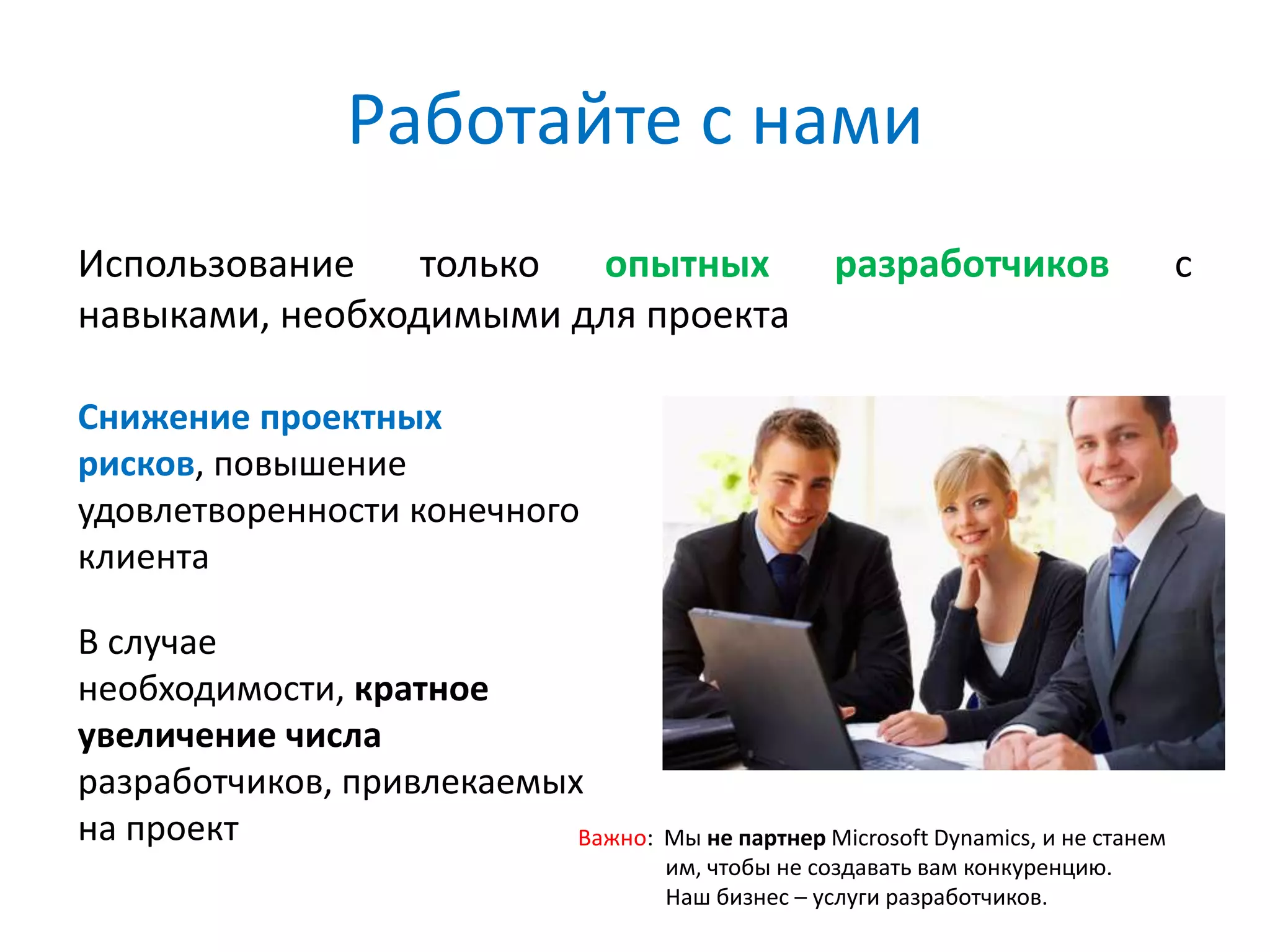 Работайте с нами
Использование    только опытных                         разработчиков               с
навыками, необходимыми для проекта

Снижение проектных
рисков, повышение
удовлетворенности конечного
клиента

В случае
необходимости, кратное
увеличение числа
разработчиков, привлекаемых
на проект                  Важно: Мы не партнер Microsoft Dynamics, и не станем
                                          им, чтобы не создавать вам конкуренцию.
                                          Наш бизнес – услуги разработчиков.
 