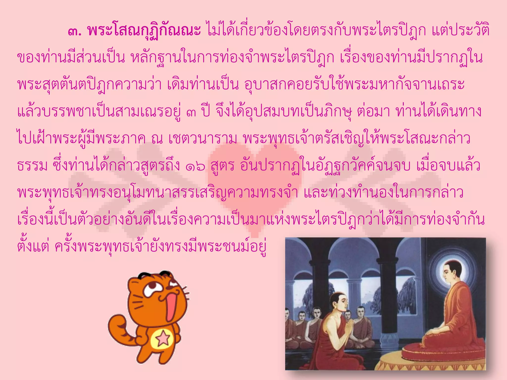 ๓. พระโสณกุฏิกัณณะ ไม่ได้เกี่ยวข้องโดยตรงกับพระไตรปิฎก แต่ประวัติ
ของท่านมีส่วนเป็น หลักฐานในการท่องจ่าพระไตรปิฎก เรืองของท่านมีปรากฏใน
                                                        ่
พระสุตตันตปิฎกความว่า เดิมท่านเป็น อุบาสกคอยรับใช้พระมหากัจจานเถระ
แล้วบรรพชาเป็นสามเณรอยู่ ๓ ปี จึงได้อุปสมบทเป็นภิกษุ ต่อมา ท่านได้เดินทาง
ไปเฝ้าพระผู้มพระภาค ณ เชตวนาราม พระพุทธเจ้าตรัสเชิญให้พระโสณะกล่าว
                ี
ธรรม ซึ่งท่านได้กล่าวสูตรถึง ๑๖ สูตร อันปรากฏในอัฏฐกวัคค์จนจบ เมื่อจบแล้ว
พระพุทธเจ้าทรงอนุโมทนาสรรเสริญความทรงจ่า และท่วงท่านองในการกล่าว
เรื่องนี้เป็นตัวอย่างอันดีในเรื่องความเป็นมาแห่งพระไตรปิฎกว่าได้มีการท่องจ่ากัน
ตั้งแต่ ครั้งพระพุทธเจ้ายังทรงมีพระชนม์อยู่
 