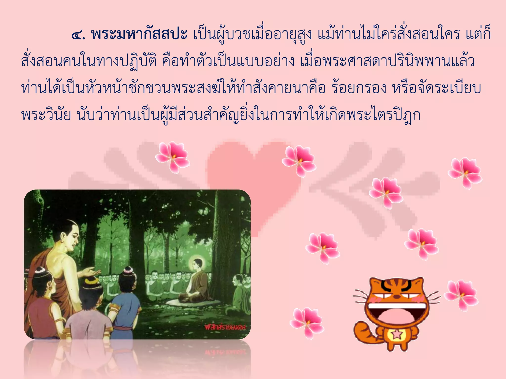 ๔. พระมหากัสสปะ เป็นผู้บวชเมื่ออายุสูง แม้ท่านไม่ใคร่สั่งสอนใคร แต่ก็
สั่งสอนคนในทางปฏิบัติ คือท่าตัวเป็นแบบอย่าง เมื่อพระศาสดาปรินิพพานแล้ว
ท่านได้เป็นหัวหน้าชักชวนพระสงฆ์ให้ท่าสังคายนาคือ ร้อยกรอง หรือจัดระเบียบ
พระวินัย นับว่าท่านเป็นผู้มีส่วนส่าคัญยิ่งในการท่าให้เกิดพระไตรปิฎก
 