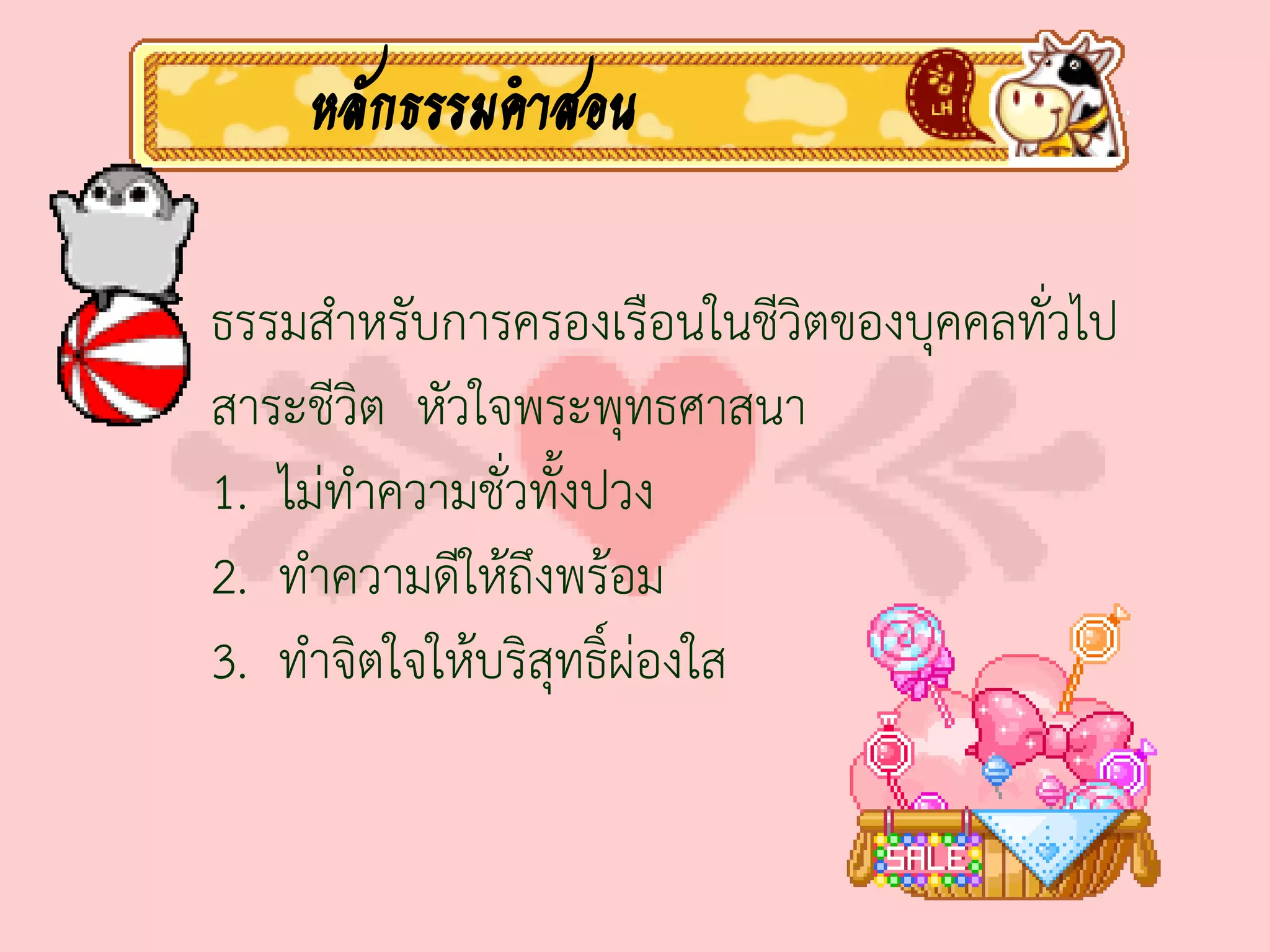 หลักธรรมคาสอน

ธรรมส่าหรับการครองเรือนในชีวิตของบุคคลทั่วไป
สาระชีวิต หัวใจพระพุทธศาสนา
1. ไม่ท่าความชั่วทั้งปวง
2. ท่าความดีให้ถึงพร้อม
3. ท่าจิตใจให้บริสุทธิ์ผ่องใส
 