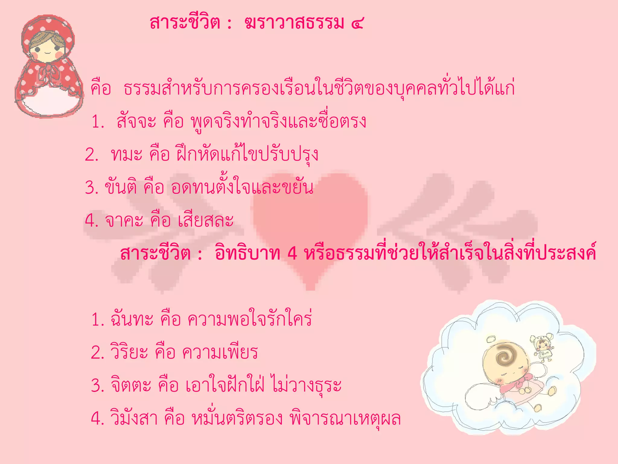 สาระชีวิต : ฆราวาสธรรม ๔

 คือ ธรรมส่าหรับการครองเรือนในชีวิตของบุคคลทั่วไปได้แก่
 1. สัจจะ คือ พูดจริงท่าจริงและซื่อตรง
2. ทมะ คือ ฝึกหัดแก้ไขปรับปรุง
3. ขันติ คือ อดทนตั้งใจและขยัน
4. จาคะ คือ เสียสละ
     สาระชีวิต : อิทธิบาท 4 หรือธรรมที่ช่วยให้สาเร็จในสิ่งที่ประสงค์

1. ฉันทะ คือ ความพอใจรักใคร่
2. วิริยะ คือ ความเพียร
3. จิตตะ คือ เอาใจฝักใฝ่ ไม่วางธุระ
4. วิมังสา คือ หมั่นตริตรอง พิจารณาเหตุผล
 
