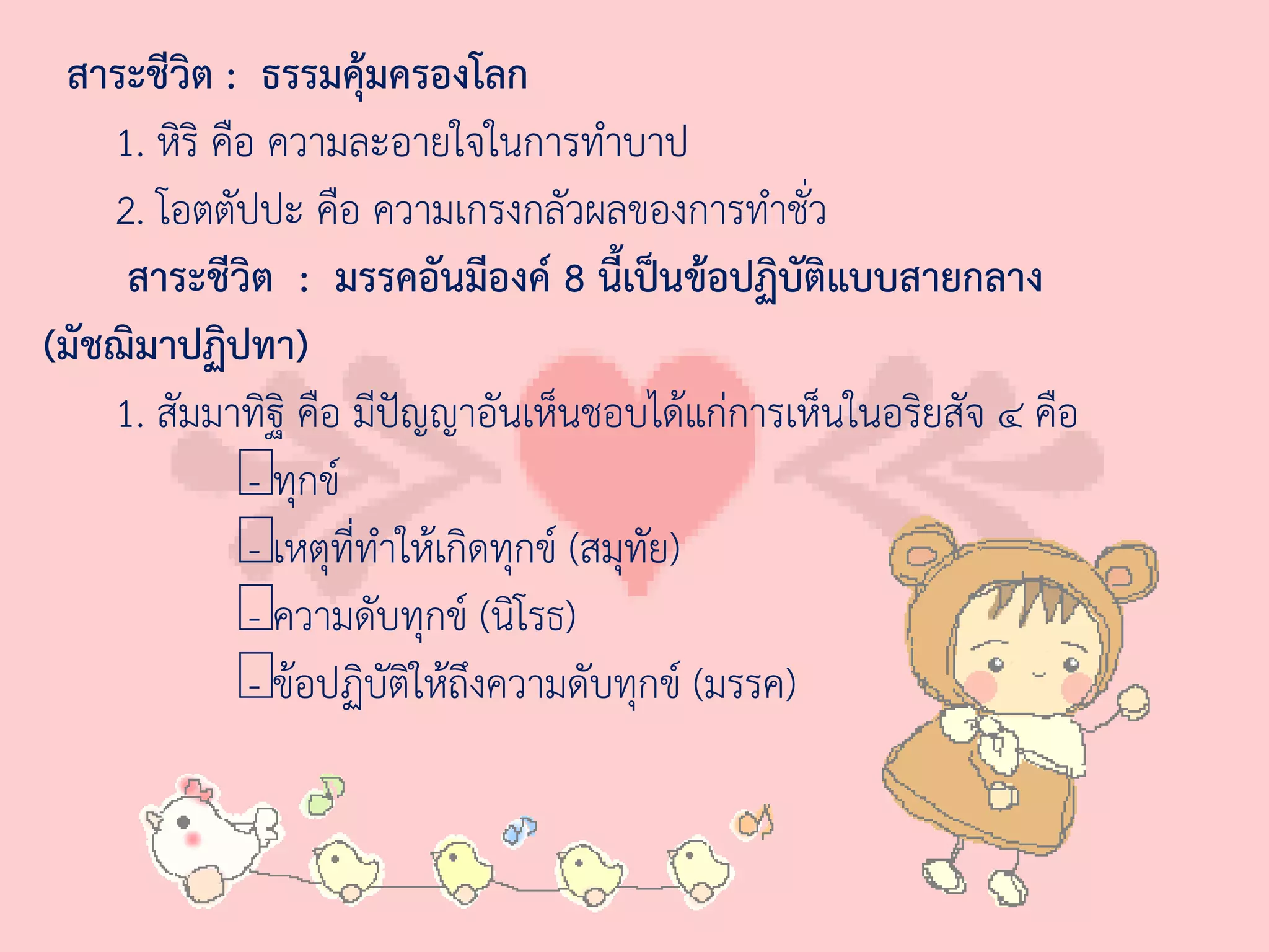 สาระชีวิต : ธรรมคุ้มครองโลก
    1. หิริ คือ ความละอายใจในการท่าบาป
    2. โอตตัปปะ คือ ความเกรงกลัวผลของการท่าชั่ว
     สาระชีวต : มรรคอันมีองค์ 8 นี้เป็นข้อปฏิบัติแบบสายกลาง
               ิ
(มัชฌิมาปฏิปทา)
    1. สัมมาทิฐิ คือ มีปัญญาอันเห็นชอบได้แก่การเห็นในอริยสัจ ๔ คือ
              — กข์
               - ทุ
              — ที่ท่าให้เกิดทุกข์ (สมุทย)
               - เหตุ                   ั
              — บทุกข์ (นิโรธ)
               - ความดั
              —อปฏิบัติให้ถึงความดับทุกข์ (มรรค)
               - ข้
 
