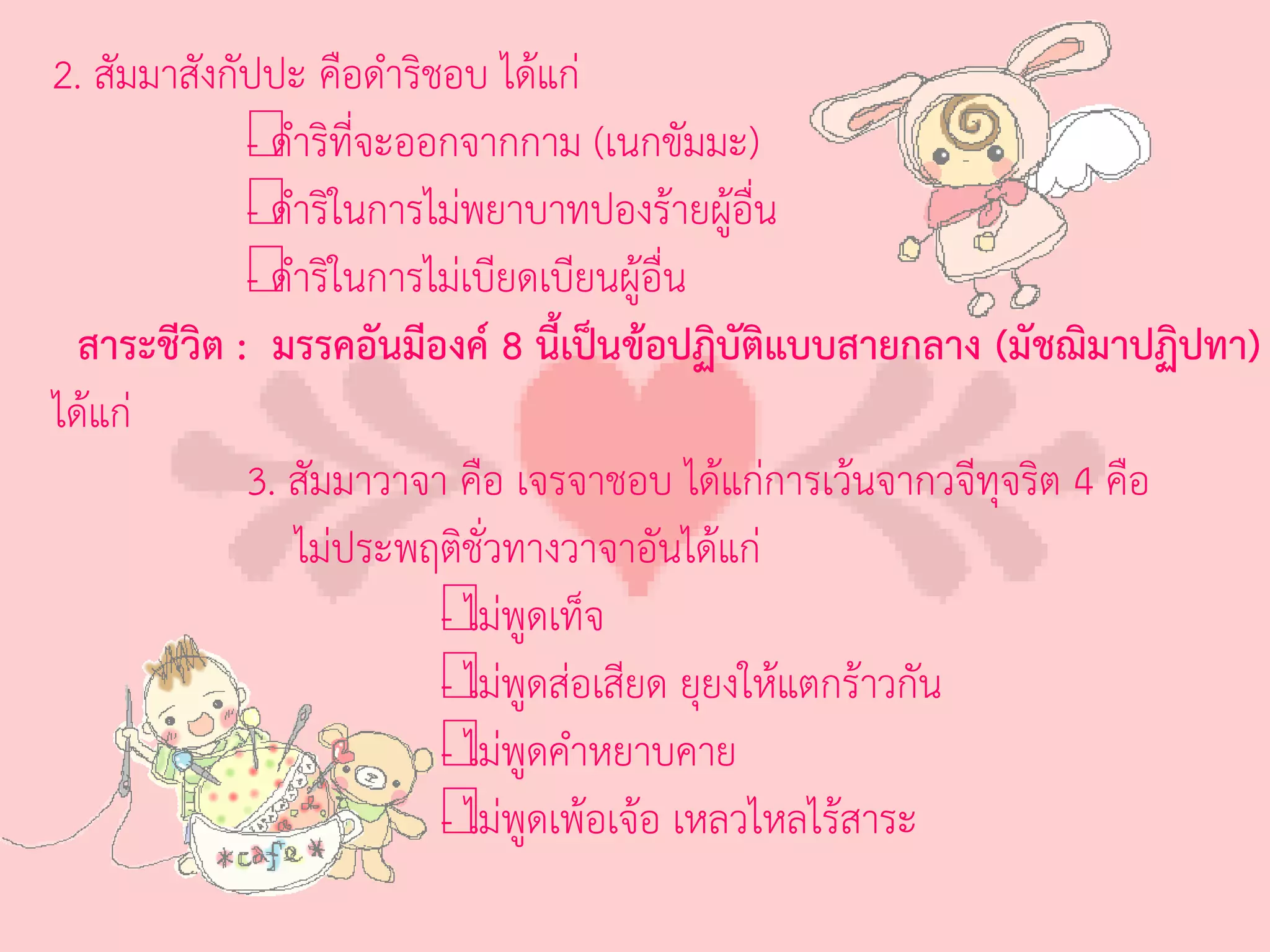 2. สัมมาสังกัปปะ คือด่าริชอบ ได้แก่
             - ด่
             —าริที่จะออกจากกาม (เนกขัมมะ)
             - ด่
             —าริในการไม่พยาบาทปองร้ายผู้อื่น
             - ด่
             —าริในการไม่เบียดเบียนผู้อื่น
  สาระชีวิต : มรรคอันมีองค์ 8 นี้เป็นข้อปฏิบัติแบบสายกลาง (มัชฌิมาปฏิปทา)
ได้แก่
             3. สัมมาวาจา คือ เจรจาชอบ ได้แก่การเว้นจากวจีทุจริต 4 คือ
                  ไม่ประพฤติชั่วทางวาจาอันได้แก่
                          - ไม่
                          — พูดเท็จ
                          - ไม่
                          — พูดส่อเสียด ยุยงให้แตกร้าวกัน
                          - ไม่
                          — พูดค่าหยาบคาย
                          - ไม่
                          — พูดเพ้อเจ้อ เหลวไหลไร้สาระ
 