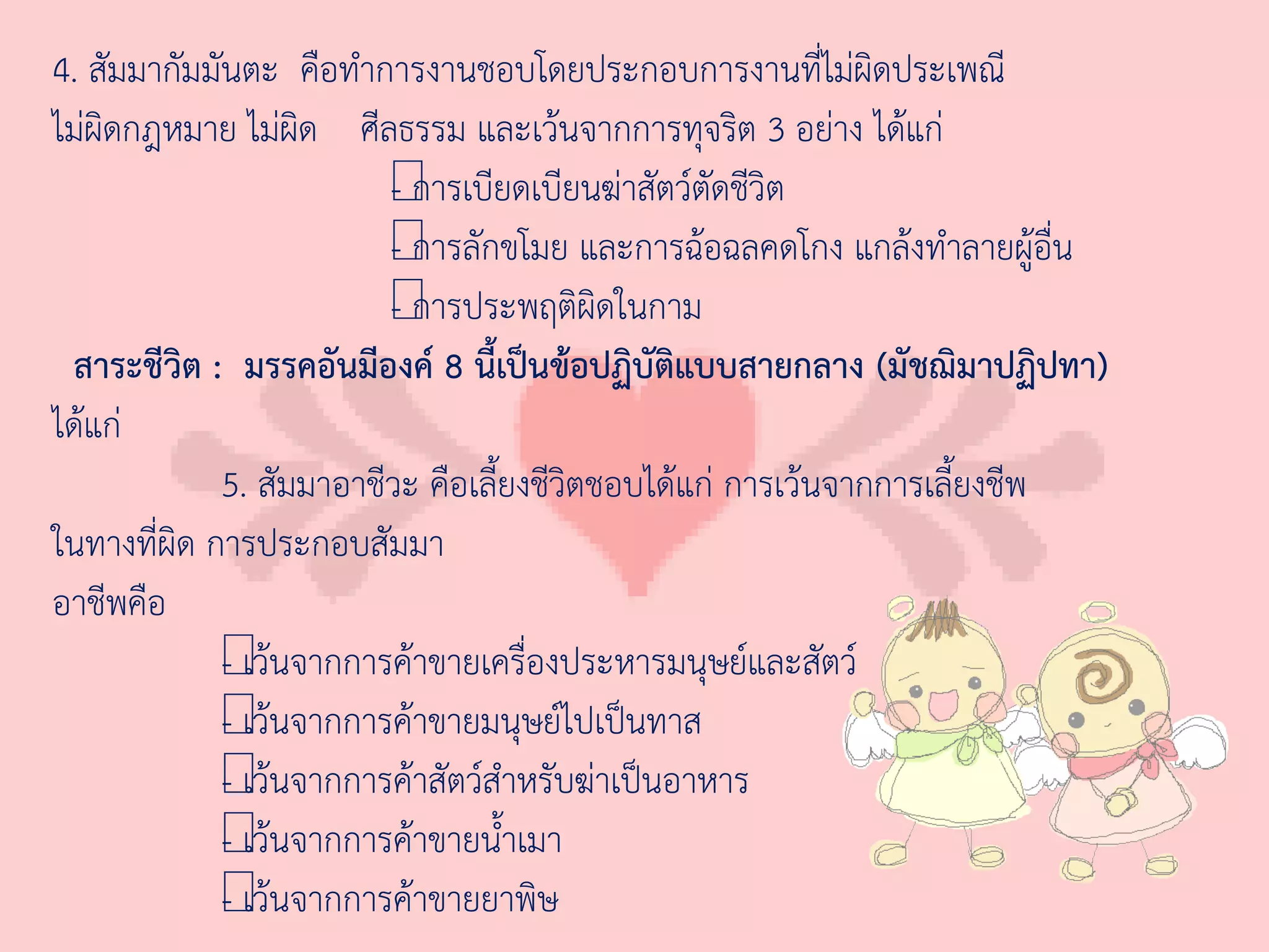 4. สัมมากัมมันตะ คือท่าการงานชอบโดยประกอบการงานที่ไม่ผิดประเพณี
ไม่ผิดกฎหมาย ไม่ผิด ศีลธรรม และเว้นจากการทุจริต 3 อย่าง ได้แก่
                         - การเบี
                         — ยดเบียนฆ่าสัตว์ตัดชีวิต
                         - การลั
                         — กขโมย และการฉ้อฉลคดโกง แกล้งท่าลายผู้อื่น
                         - การประพฤติผิดในกาม
                         —
 สาระชีวิต : มรรคอันมีองค์ 8 นี้เป็นข้อปฏิบัติแบบสายกลาง (มัชฌิมาปฏิปทา)
ได้แก่
             5. สัมมาอาชีวะ คือเลี้ยงชีวิตชอบได้แก่ การเว้นจากการเลี้ยงชีพ
ในทางที่ผิด การประกอบสัมมา
อาชีพคือ
             - เว้
             —นจากการค้าขายเครื่องประหารมนุษย์และสัตว์
             - เว้
             —นจากการค้าขายมนุษย์ไปเป็นทาส
             - เว้
             —นจากการค้าสัตว์ส่าหรับฆ่าเป็นอาหาร
             - เว้
             —นจากการค้าขายน้่าเมา
             - เว้
             —นจากการค้าขายยาพิษ
 