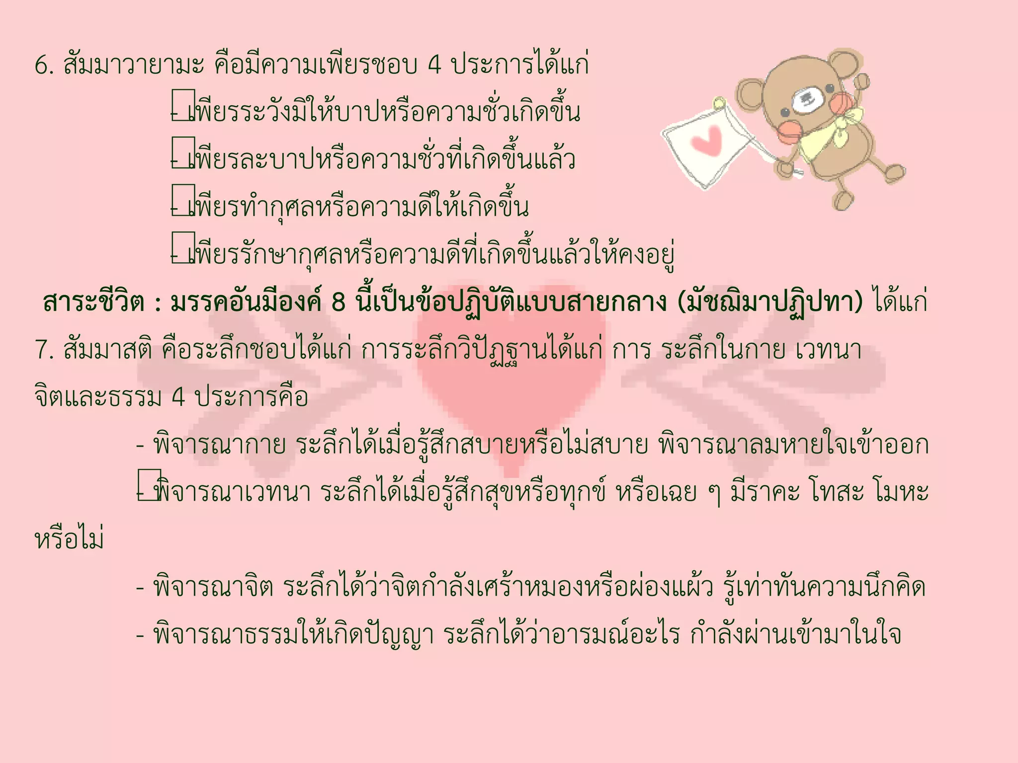 6. สัมมาวายามะ คือมีความเพียรชอบ 4 ประการได้แก่
             - เพี
             — ยรระวังมิให้บาปหรือความชั่วเกิดขึ้น
             - เพี
             — ยรละบาปหรือความชั่วที่เกิดขึ้นแล้ว
             - เพี
             — ยรท่ากุศลหรือความดีให้เกิดขึ้น
             - เพี
             — ยรรักษากุศลหรือความดีที่เกิดขึ้นแล้วให้คงอยู่
 สาระชีวิต : มรรคอันมีองค์ 8 นี้เป็นข้อปฏิบัติแบบสายกลาง (มัชฌิมาปฏิปทา) ได้แก่
7. สัมมาสติ คือระลึกชอบได้แก่ การระลึกวิปัฏฐานได้แก่ การ ระลึกในกาย เวทนา
จิตและธรรม 4 ประการคือ
         - พิจารณากาย ระลึกได้เมื่อรู้สึกสบายหรือไม่สบาย พิจารณาลมหายใจเข้าออก
         - พิ
         —จารณาเวทนา ระลึกได้เมื่อรู้สึกสุขหรือทุกข์ หรือเฉย ๆ มีราคะ โทสะ โมหะ
หรือไม่
         - พิจารณาจิต ระลึกได้ว่าจิตก่าลังเศร้าหมองหรือผ่องแผ้ว รู้เท่าทันความนึกคิด
         - พิจารณาธรรมให้เกิดปัญญา ระลึกได้ว่าอารมณ์อะไร ก่าลังผ่านเข้ามาในใจ
 