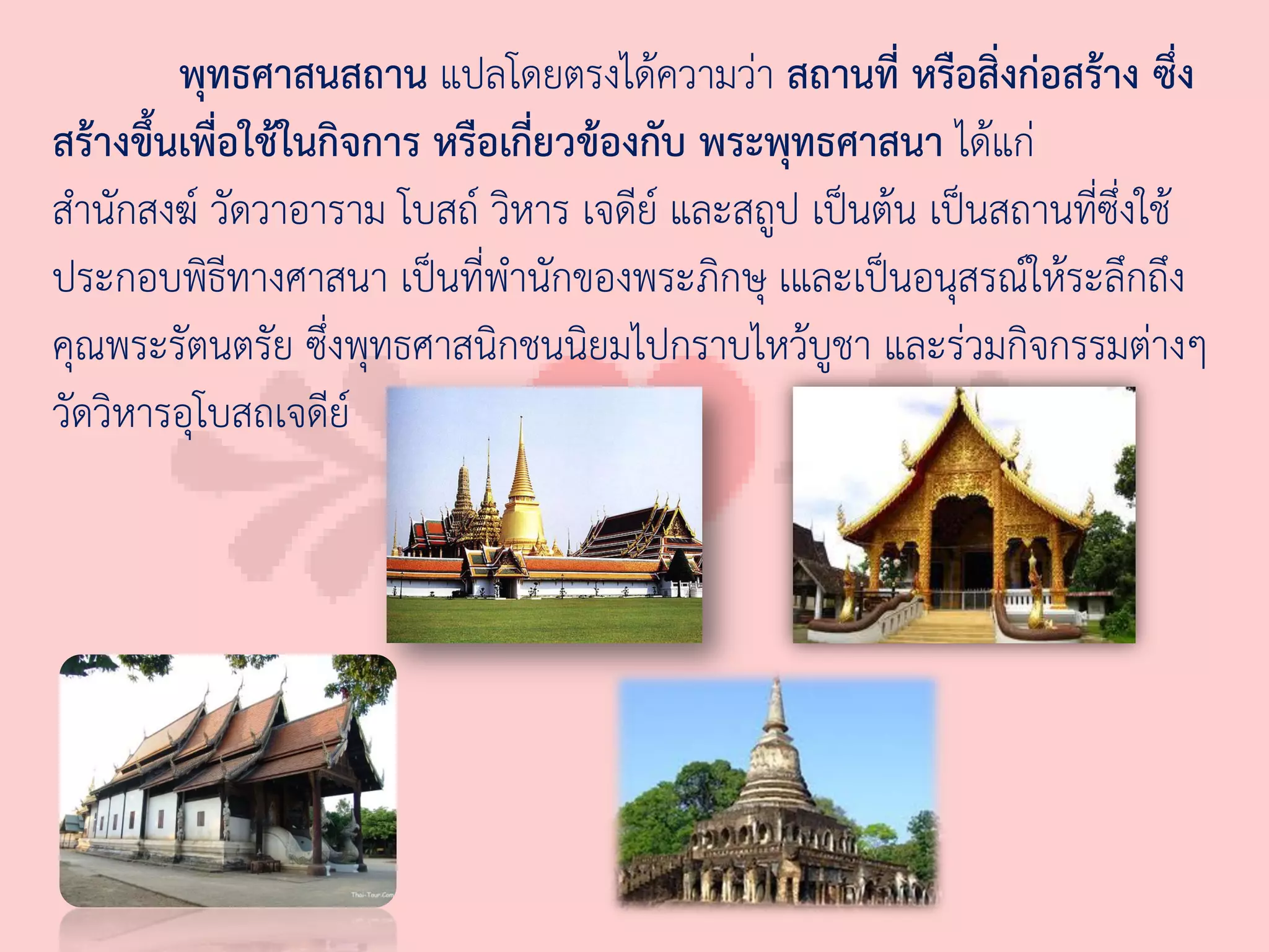 พุทธศาสนสถาน แปลโดยตรงได้ความว่า สถานที่ หรือสิ่งก่อสร้าง ซึ่ง
สร้างขึ้นเพื่อใช้ในกิจการ หรือเกี่ยวข้องกับ พระพุทธศาสนา ได้แก่
ส่านักสงฆ์ วัดวาอาราม โบสถ์ วิหาร เจดีย์ และสถูป เป็นต้น เป็นสถานที่ซึ่งใช้
ประกอบพิธีทางศาสนา เป็นที่พ่านักของพระภิกษุ เและเป็นอนุสรณ์ให้ระลึกถึง
คุณพระรัตนตรัย ซึ่งพุทธศาสนิกชนนิยมไปกราบไหว้บูชา และร่วมกิจกรรมต่างๆ
วัดวิหารอุโบสถเจดีย์
 