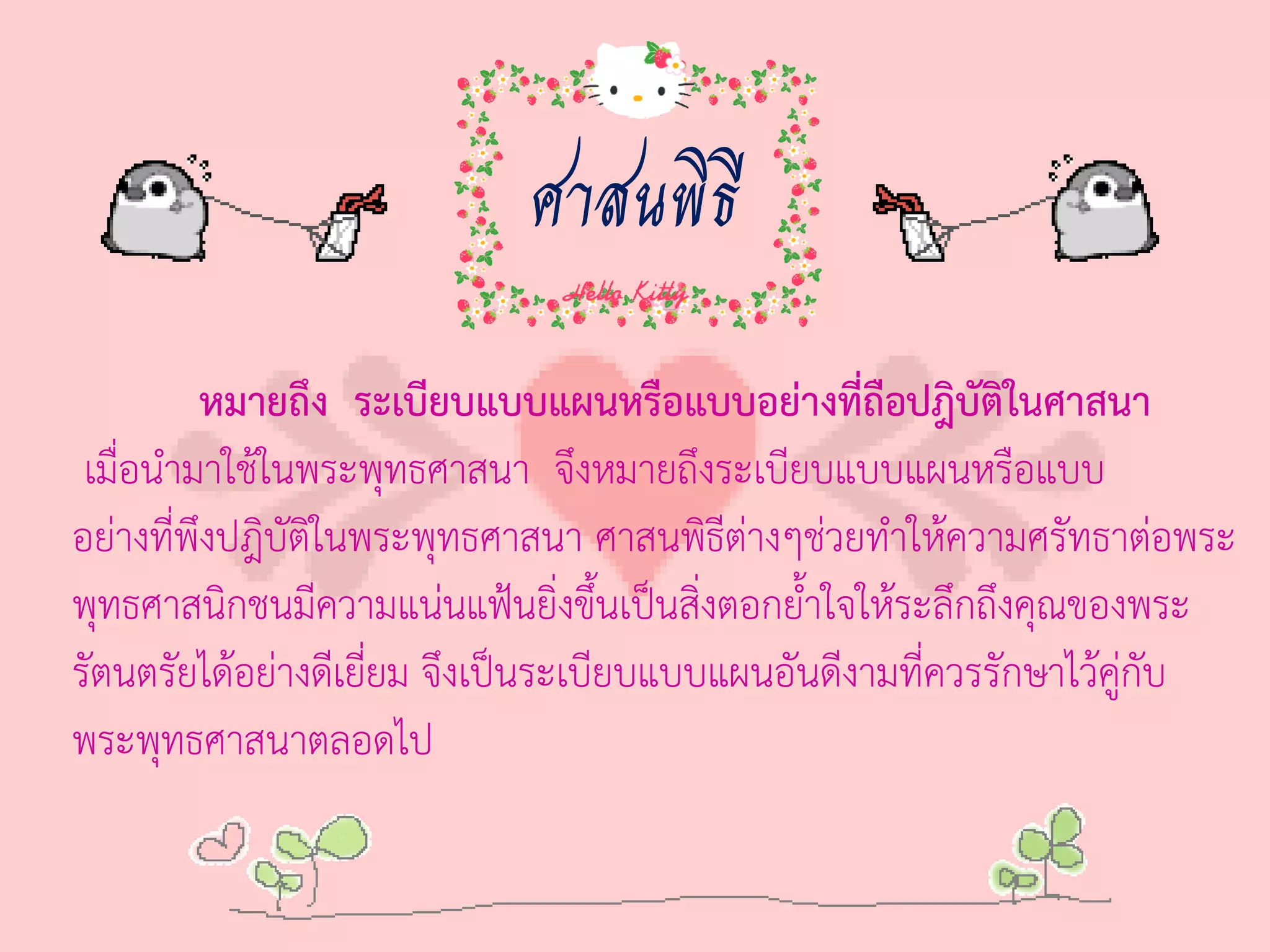 ศาสนพิธี
          หมายถึง ระเบียบแบบแผนหรือแบบอย่างที่ถือปฎิบัตในศาสนา
                                                             ิ
 เมื่อน่ามาใช้ในพระพุทธศาสนา จึงหมายถึงระเบียบแบบแผนหรือแบบ
อย่างที่พึงปฎิบัตในพระพุทธศาสนา ศาสนพิธีต่างๆช่วยท่าให้ความศรัทธาต่อพระ
                 ิ
พุทธศาสนิกชนมีความแน่นแฟ้นยิ่งขึ้นเป็นสิ่งตอกย้่าใจให้ระลึกถึงคุณของพระ
รัตนตรัยได้อย่างดีเยี่ยม จึงเป็นระเบียบแบบแผนอันดีงามที่ควรรักษาไว้คู่กับ
พระพุทธศาสนาตลอดไป
 