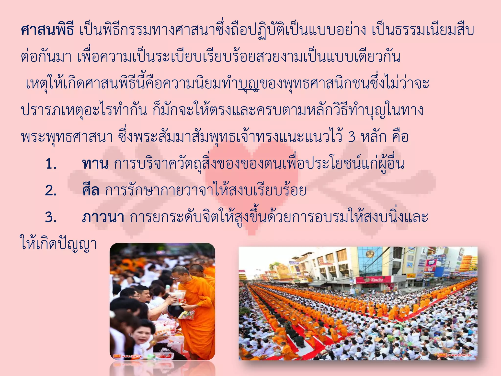 ศาสนพิธี เป็นพิธีกรรมทางศาสนาซึ่งถือปฏิบัติเป็นแบบอย่าง เป็นธรรมเนียมสืบ
ต่อกันมา เพื่อความเป็นระเบียบเรียบร้อยสวยงามเป็นแบบเดียวกัน
 เหตุให้เกิดศาสนพิธีนี้คือความนิยมท่าบุญของพุทธศาสนิกชนซึ่งไม่ว่าจะ
ปรารภเหตุอะไรท่ากัน ก็มักจะให้ตรงและครบตามหลักวิธีท่าบุญในทาง
พระพุทธศาสนา ซึ่งพระสัมมาสัมพุทธเจ้าทรงแนะแนวไว้ 3 หลัก คือ
     1. ทาน การบริจาควัตถุสิ่งของของตนเพื่อประโยชน์แก่ผู้อื่น
     2. ศีล การรักษากายวาจาให้สงบเรียบร้อย
     3. ภาวนา การยกระดับจิตให้สูงขึ้นด้วยการอบรมให้สงบนิ่งและ
ให้เกิดปัญญา
 