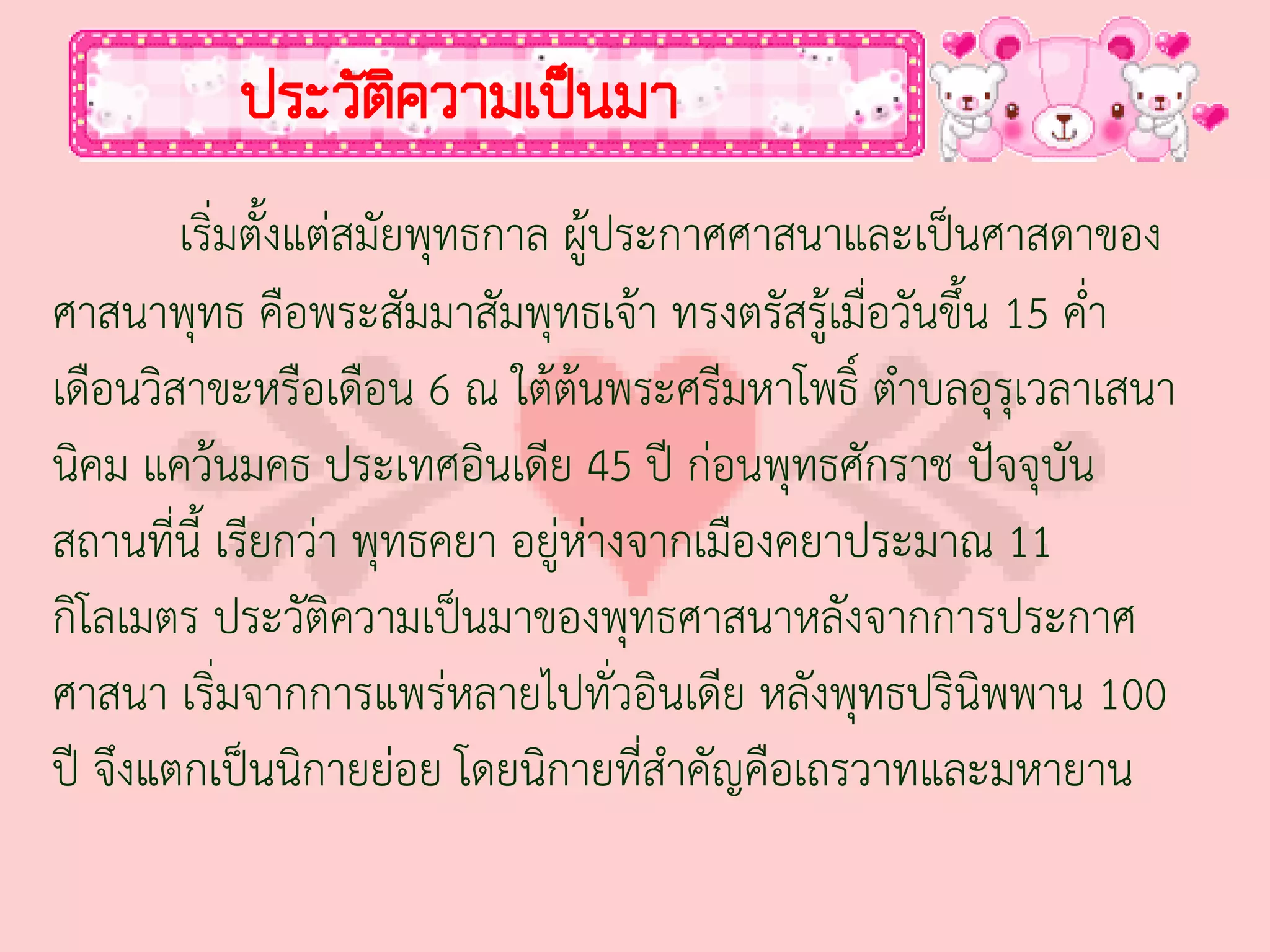 ประวัติความเป็นมา
        เริ่มตั้งแต่สมัยพุทธกาล ผู้ประกาศศาสนาและเป็นศาสดาของ
ศาสนาพุทธ คือพระสัมมาสัมพุทธเจ้า ทรงตรัสรู้เมื่อวันขึ้น 15 ค่่า
เดือนวิสาขะหรือเดือน 6 ณ ใต้ต้นพระศรีมหาโพธิ์ ต่าบลอุรุเวลาเสนา
นิคม แคว้นมคธ ประเทศอินเดีย 45 ปี ก่อนพุทธศักราช ปัจจุบัน
สถานที่นี้ เรียกว่า พุทธคยา อยู่ห่างจากเมืองคยาประมาณ 11
กิโลเมตร ประวัติความเป็นมาของพุทธศาสนาหลังจากการประกาศ
ศาสนา เริ่มจากการแพร่หลายไปทั่วอินเดีย หลังพุทธปรินิพพาน 100
ปี จึงแตกเป็นนิกายย่อย โดยนิกายที่ส่าคัญคือเถรวาทและมหายาน
 