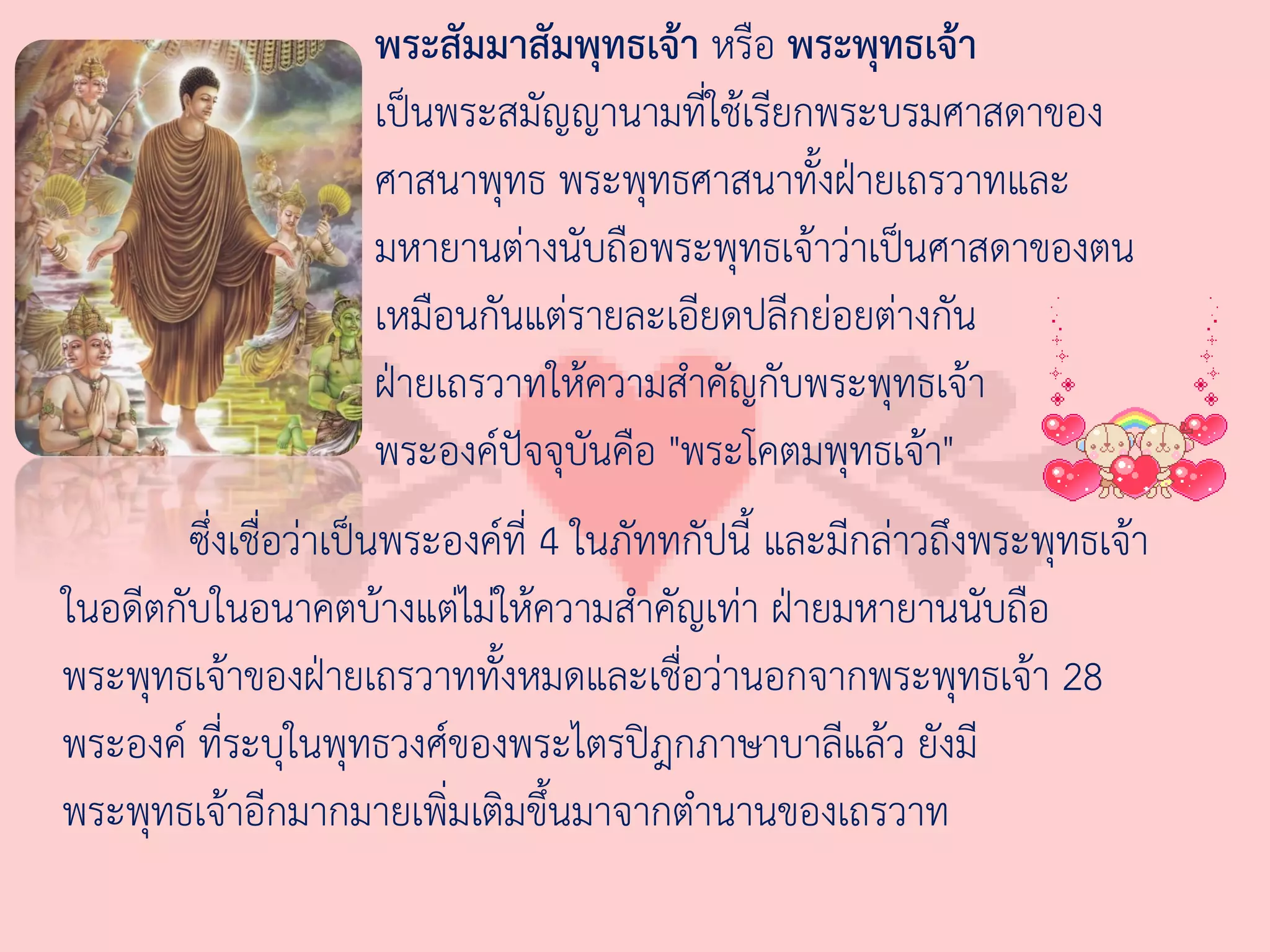 พระสัมมาสัมพุทธเจ้า หรือ พระพุทธเจ้า
                     เป็นพระสมัญญานามที่ใช้เรียกพระบรมศาสดาของ
                     ศาสนาพุทธ พระพุทธศาสนาทั้งฝ่ายเถรวาทและ
                     มหายานต่างนับถือพระพุทธเจ้าว่าเป็นศาสดาของตน
                     เหมือนกันแต่รายละเอียดปลีกย่อยต่างกัน
                     ฝ่ายเถรวาทให้ความส่าคัญกับพระพุทธเจ้า
                     พระองค์ปัจจุบันคือ "พระโคตมพุทธเจ้า"
        ซึ่งเชื่อว่าเป็นพระองค์ที่ 4 ในภัททกัปนี้ และมีกล่าวถึงพระพุทธเจ้า
ในอดีตกับในอนาคตบ้างแต่ไม่ให้ความส่าคัญเท่า ฝ่ายมหายานนับถือ
พระพุทธเจ้าของฝ่ายเถรวาททั้งหมดและเชื่อว่านอกจากพระพุทธเจ้า 28
พระองค์ ที่ระบุในพุทธวงศ์ของพระไตรปิฎกภาษาบาลีแล้ว ยังมี
พระพุทธเจ้าอีกมากมายเพิ่มเติมขึ้นมาจากต่านานของเถรวาท
 