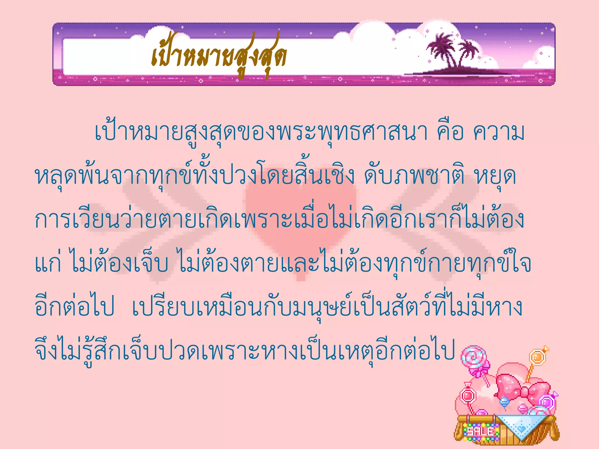 เป้าหมายสูงสุด
         เป้าหมายสูงสุดของพระพุทธศาสนา คือ ความ
หลุดพ้นจากทุกข์ทั้งปวงโดยสิ้นเชิง ดับภพชาติ หยุด
การเวียนว่ายตายเกิดเพราะเมื่อไม่เกิดอีกเราก็ไม่ต้อง
แก่ ไม่ต้องเจ็บ ไม่ต้องตายและไม่ต้องทุกข์กายทุกข์ใจ
อีกต่อไป เปรียบเหมือนกับมนุษย์เป็นสัตว์ที่ไม่มีหาง
จึงไม่รู้สึกเจ็บปวดเพราะหางเป็นเหตุอีกต่อไป
 