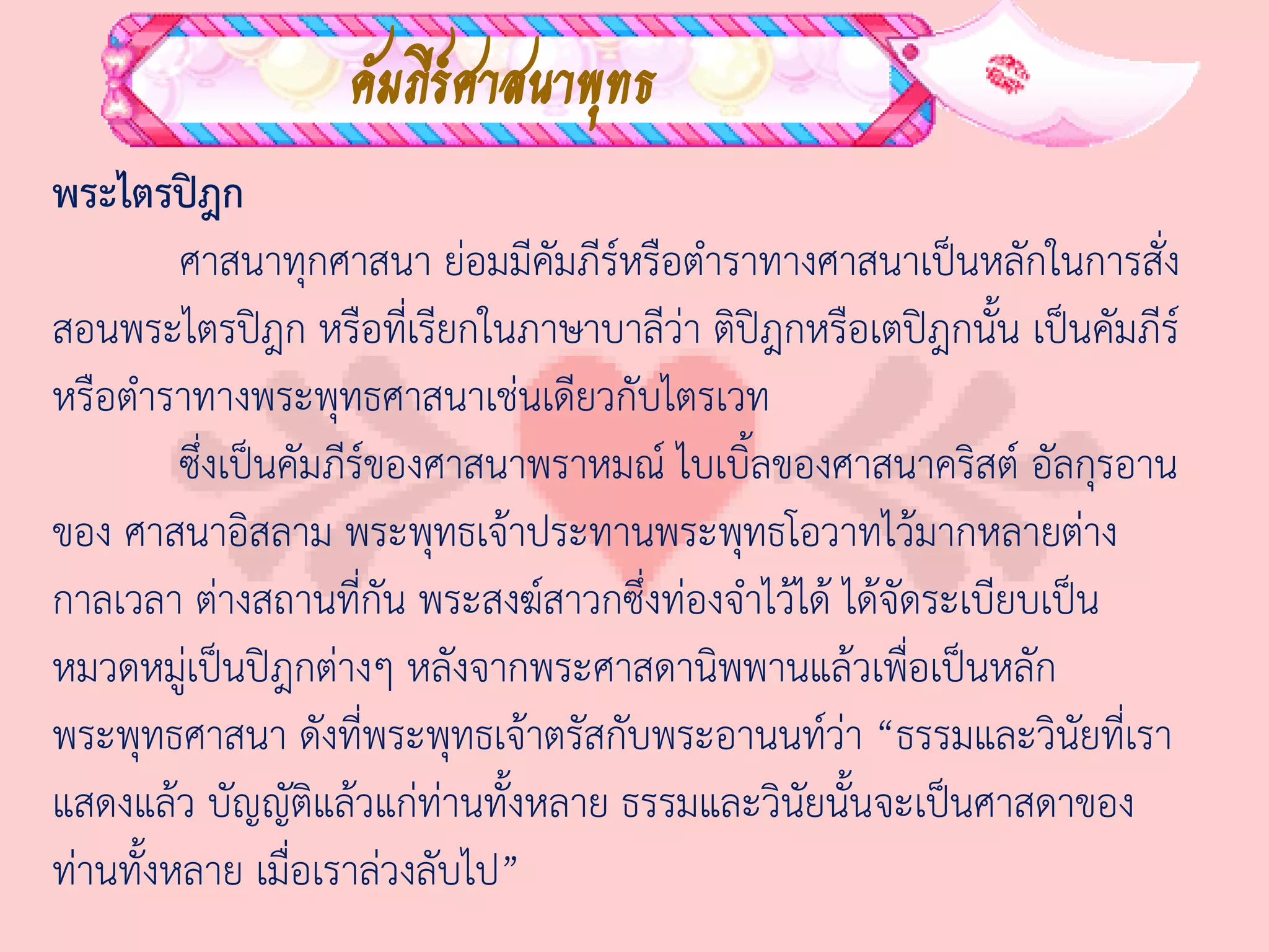 คัมภีร์ศาสนาพุทธ
พระไตรปิฎก
         ศาสนาทุกศาสนา ย่อมมีคมภีร์หรือต่าราทางศาสนาเป็นหลักในการสั่ง
                                 ั
สอนพระไตรปิฎก หรือที่เรียกในภาษาบาลีว่า ติปิฎกหรือเตปิฎกนั้น เป็นคัมภีร์
หรือต่าราทางพระพุทธศาสนาเช่นเดียวกับไตรเวท
         ซึ่งเป็นคัมภีร์ของศาสนาพราหมณ์ ไบเบิ้ลของศาสนาคริสต์ อัลกุรอาน
ของ ศาสนาอิสลาม พระพุทธเจ้าประทานพระพุทธโอวาทไว้มากหลายต่าง
กาลเวลา ต่างสถานที่กัน พระสงฆ์สาวกซึ่งท่องจ่าไว้ได้ ได้จัดระเบียบเป็น
หมวดหมู่เป็นปิฎกต่างๆ หลังจากพระศาสดานิพพานแล้วเพื่อเป็นหลัก
พระพุทธศาสนา ดังที่พระพุทธเจ้าตรัสกับพระอานนท์ว่า “ธรรมและวินัยที่เรา
แสดงแล้ว บัญญัติแล้วแก่ท่านทั้งหลาย ธรรมและวินัยนั้นจะเป็นศาสดาของ
ท่านทั้งหลาย เมื่อเราล่วงลับไป”
 