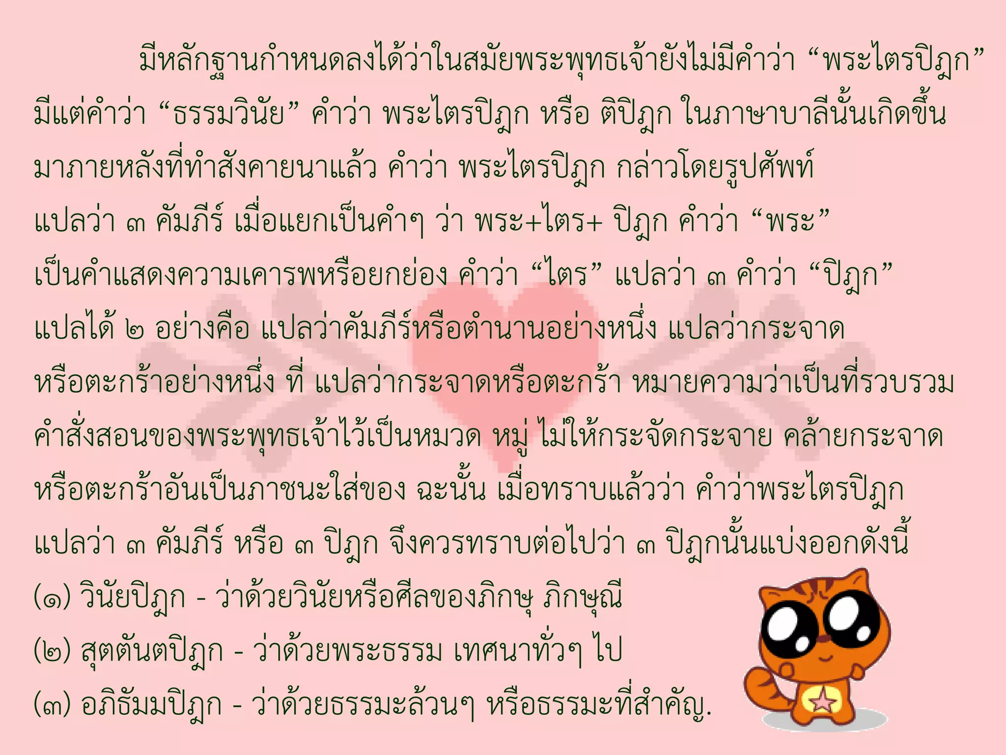 มีหลักฐานก่าหนดลงได้ว่าในสมัยพระพุทธเจ้ายังไม่มีค่าว่า “พระไตรปิฎก”
มีแต่ค่าว่า “ธรรมวินัย” ค่าว่า พระไตรปิฎก หรือ ติปิฎก ในภาษาบาลีนั้นเกิดขึ้น
มาภายหลังที่ทาสังคายนาแล้ว ค่าว่า พระไตรปิฎก กล่าวโดยรูปศัพท์
                ่
แปลว่า ๓ คัมภีร์ เมื่อแยกเป็นค่าๆ ว่า พระ+ไตร+ ปิฎก ค่าว่า “พระ”
เป็นค่าแสดงความเคารพหรือยกย่อง ค่าว่า “ไตร” แปลว่า ๓ ค่าว่า “ปิฎก”
แปลได้ ๒ อย่างคือ แปลว่าคัมภีร์หรือต่านานอย่างหนึ่ง แปลว่ากระจาด
หรือตะกร้าอย่างหนึ่ง ที่ แปลว่ากระจาดหรือตะกร้า หมายความว่าเป็นที่รวบรวม
ค่าสั่งสอนของพระพุทธเจ้าไว้เป็นหมวด หมู่ ไม่ให้กระจัดกระจาย คล้ายกระจาด
หรือตะกร้าอันเป็นภาชนะใส่ของ ฉะนั้น เมื่อทราบแล้วว่า ค่าว่าพระไตรปิฎก
แปลว่า ๓ คัมภีร์ หรือ ๓ ปิฎก จึงควรทราบต่อไปว่า ๓ ปิฎกนั้นแบ่งออกดังนี้
(๑) วินัยปิฎก - ว่าด้วยวินัยหรือศีลของภิกษุ ภิกษุณี
(๒) สุตตันตปิฎก - ว่าด้วยพระธรรม เทศนาทั่วๆ ไป
(๓) อภิธัมมปิฎก - ว่าด้วยธรรมะล้วนๆ หรือธรรมะที่ส่าคัญ.
 