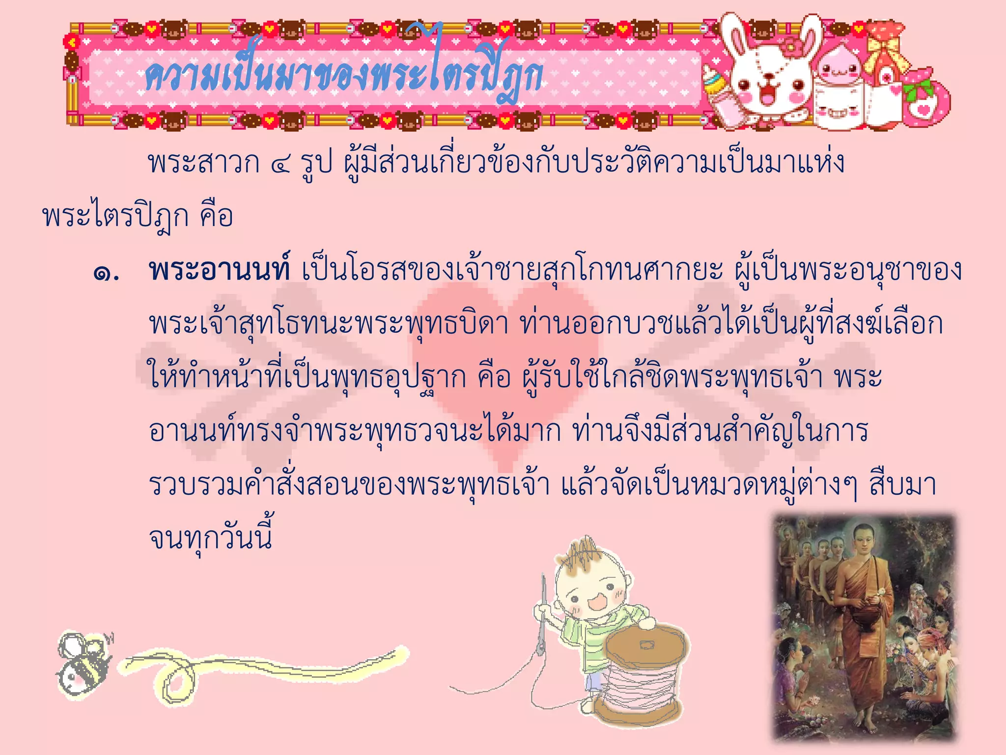 ความเป็นมาของพระไตรปิฎก
       พระสาวก ๔ รูป ผู้มีส่วนเกี่ยวข้องกับประวัติความเป็นมาแห่ง
พระไตรปิฎก คือ
   ๑. พระอานนท์ เป็นโอรสของเจ้าชายสุกโกทนศากยะ ผู้เป็นพระอนุชาของ
       พระเจ้าสุทโธทนะพระพุทธบิดา ท่านออกบวชแล้วได้เป็นผู้ที่สงฆ์เลือก
       ให้ท่าหน้าที่เป็นพุทธอุปฐาก คือ ผู้รับใช้ใกล้ชิดพระพุทธเจ้า พระ
       อานนท์ทรงจ่าพระพุทธวจนะได้มาก ท่านจึงมีส่วนส่าคัญในการ
       รวบรวมค่าสั่งสอนของพระพุทธเจ้า แล้วจัดเป็นหมวดหมู่ต่างๆ สืบมา
       จนทุกวันนี้
 