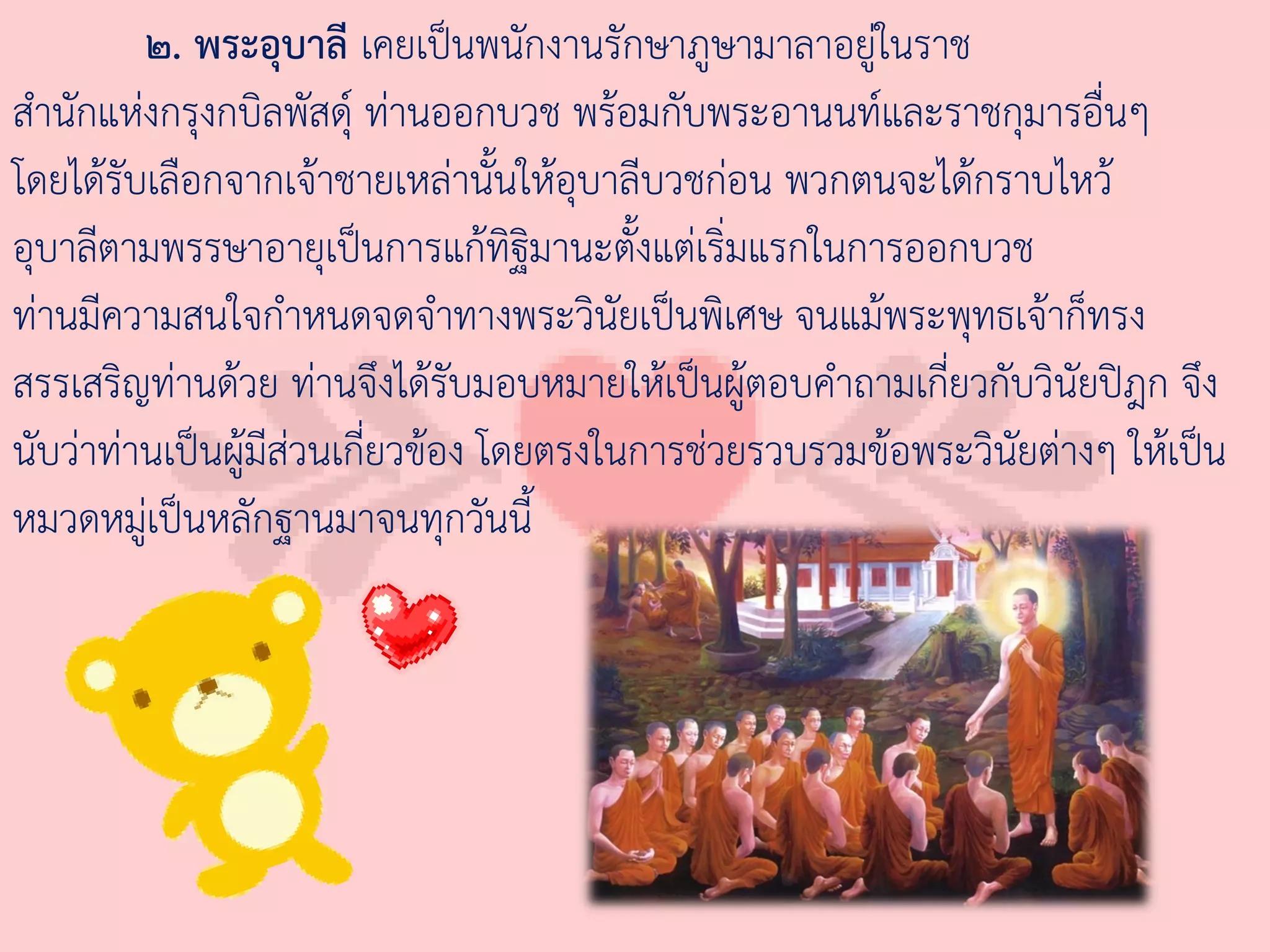 ๒. พระอุบาลี เคยเป็นพนักงานรักษาภูษามาลาอยู่ในราช
ส่านักแห่งกรุงกบิลพัสดุ์ ท่านออกบวช พร้อมกับพระอานนท์และราชกุมารอื่นๆ
โดยได้รับเลือกจากเจ้าชายเหล่านั้นให้อุบาลีบวชก่อน พวกตนจะได้กราบไหว้
อุบาลีตามพรรษาอายุเป็นการแก้ทิฐมานะตั้งแต่เริ่มแรกในการออกบวช
                                     ิ
ท่านมีความสนใจก่าหนดจดจ่าทางพระวินัยเป็นพิเศษ จนแม้พระพุทธเจ้าก็ทรง
สรรเสริญท่านด้วย ท่านจึงได้รับมอบหมายให้เป็นผู้ตอบค่าถามเกี่ยวกับวินัยปิฎก จึง
นับว่าท่านเป็นผู้มีส่วนเกี่ยวข้อง โดยตรงในการช่วยรวบรวมข้อพระวินัยต่างๆ ให้เป็น
หมวดหมู่เป็นหลักฐานมาจนทุกวันนี้
 