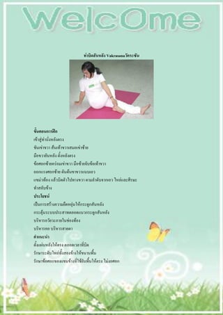 ท่าบิดสันหลัง Vakrasanaวัคระซัน




ขั้นตอนการฝึก
เข้าสู่ท่านั่งหลังตรง
ชันเข่าขวา ส้นเท้าขวาเสมอเข่าซ้าย
มือขวายันหลัง ตั้งหลังตรง
ข้อศอกซ้ายคร่อมเข่าขวา มือซ้ายจับข้อเท้าขวา
ออกแรงศอกซ้าย ดันต้นขาขวาแนบเอว
แขม่วท้อง แล้วบิดตัวไปทางขวา ตามลาดับจากเอว ไหล่และศีรษะ
ทาสลับข้าง
ประโยชน์
เป็นการสร้างความยืดหยุ่นให้กระดูกสันหลัง
กระตุ้นระบบประสาทตลอดแนวกระดูกสันหลัง
บริหารอวัยวะภายในช่องท้อง
บริหารคอ บริหารสายตา
คาแนะนา
ตั้งแผ่นหลังให้ตรง ตลอดเวลาที่บิด
รักษาระดับไหล่ทั้งสองข้างให้ขนานพื้น
รักษาข้อศอกของแขนข้างที่ใช้ยันพื้นให้ตรง ไม่งอศอก
 