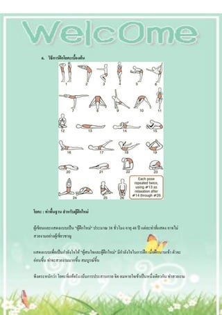 6. วิธีการฝึกโยคะเบื้องต้น




โยคะ : ท่าพื้นฐาน สาหรับผู้ฝึกใหม่

ผู้เขียนและแสดงแบบเป็น "ผู้ฝึกใหม่" ประมาณ 38 ชั่วโมง อายุ 48 ปี แต่ละท่าที่แสดง อาจไม่
สวยงามอย่างผู้เชี่ยวชาญ

แสดงแบบเพื่อเป็นกาลังใจให้ "ผู้สนใจและผู้ฝึกใหม่" มีกาลังใจในการฝึก เมื่อฝึกนานเข้า ตัวจะ
อ่อนขึ้น ท่าจะสวยงามมากขึ้น สมบูรณ์ขึ้น

พีงตระหนักว่า โยคะที่แท้จริง เน้นการประสานกาย จิต ลมหายใจเข้าเป็นหนึ่งเดียวกัน ท่าสวยงาม
 