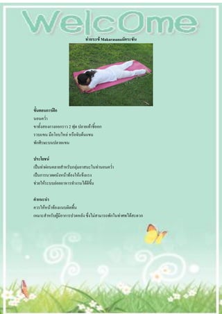 ท่าจระเข้ Makarasanaมัคระซัน




ขั้นตอนการฝึก
นอนคว่า
ขาทั้งสองกางออกราว 2 ฟุต ปลายเท้าชี้ออก
รวบแขน มือโอบไหล่ หรือจับต้นแขน
พักศีรษะบนปลายแขน

ประโยชน์
เป็นท่าผ่อนคลายสาหรับกลุ่มอาสนะในท่านอนคว่า
เป็นการนวดผนังหน้าท้องให้แข็งแรง
ช่วยให้ระบบย่อยอาหารทางานได้ดีขึ้น

คาแนะนา
ควรให้หน้าท้องแนบติดพื้น
เหมาะสาหรับผู้มีอาการปวดหลัง ซึ่งไม่สามารถพักในท่าศพได้สะดวก
 