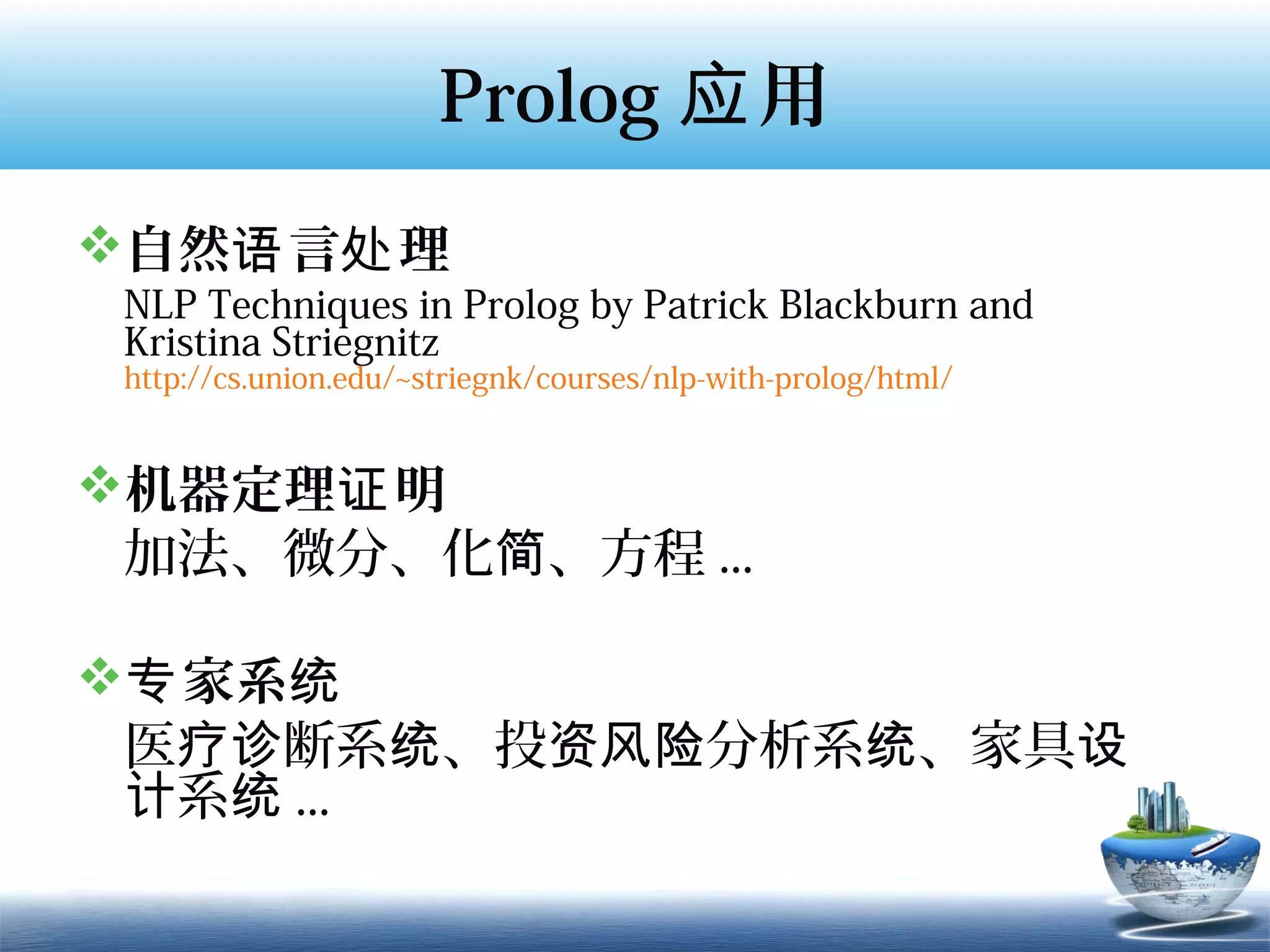 Prolog 应 用
自然语 言处 理
 NLP Techniques in Prolog by Patrick Blackburn and
 Kristina Striegnitz
 http://cs.union.edu/~striegnk/courses/nlp-with-prolog/html/


机器定理证 明
 加法、微分、化简、方程 ...

专 家系统
 医疗诊断系统、投资风险分析系统、家具设
 计系统 ...
 