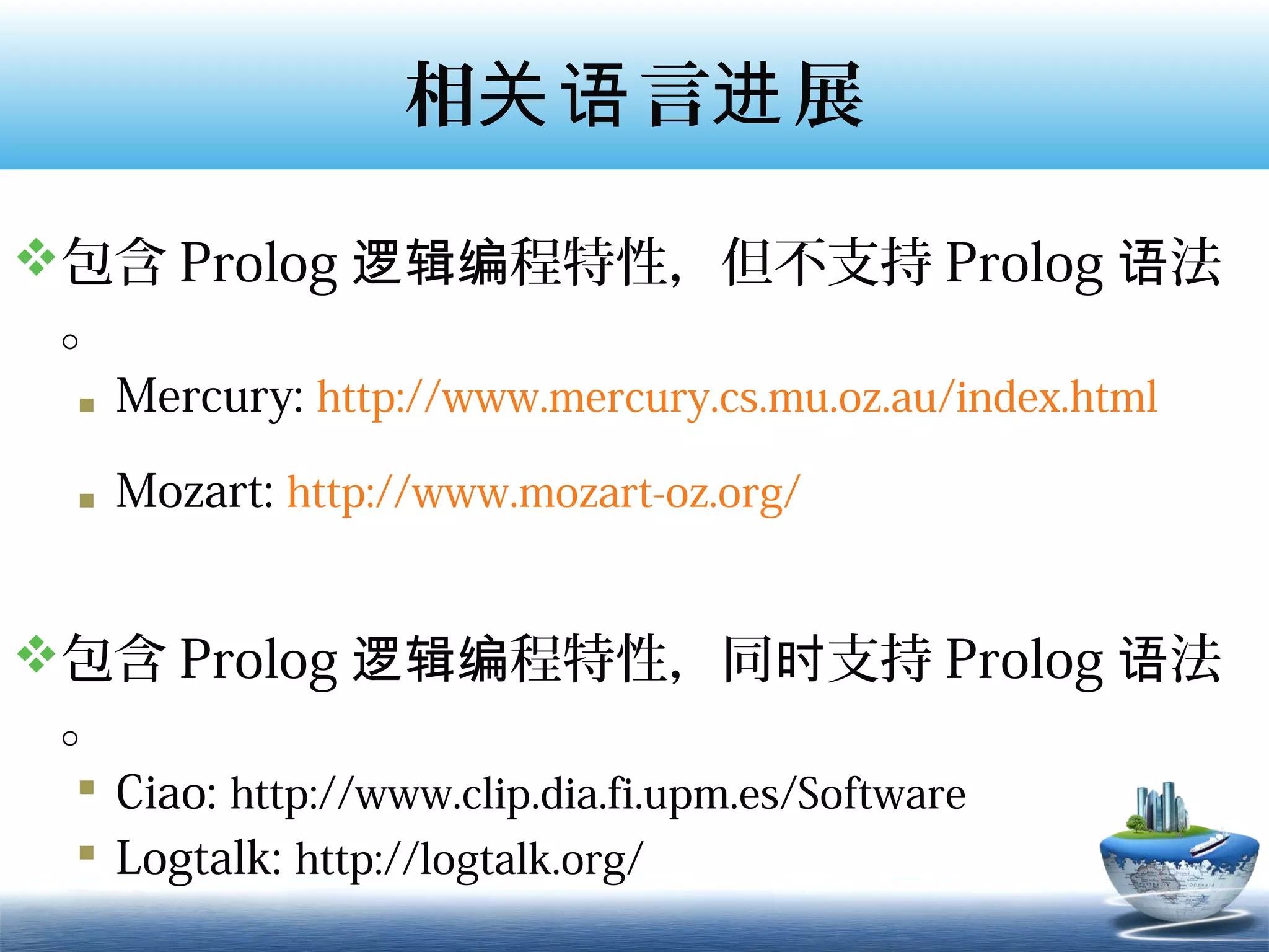 相关语 言进 展

包含 Prolog 逻辑编程特性，但不支持 Prolog 语法
 。
  Mercury: http://www.mercury.cs.mu.oz.au/index.html

  Mozart: http://www.mozart-oz.org/


包含 Prolog 逻辑编程特性，同时支持 Prolog 语法
 。
  Ciao: http://www.clip.dia.fi.upm.es/Software
  Logtalk: http://logtalk.org/
 