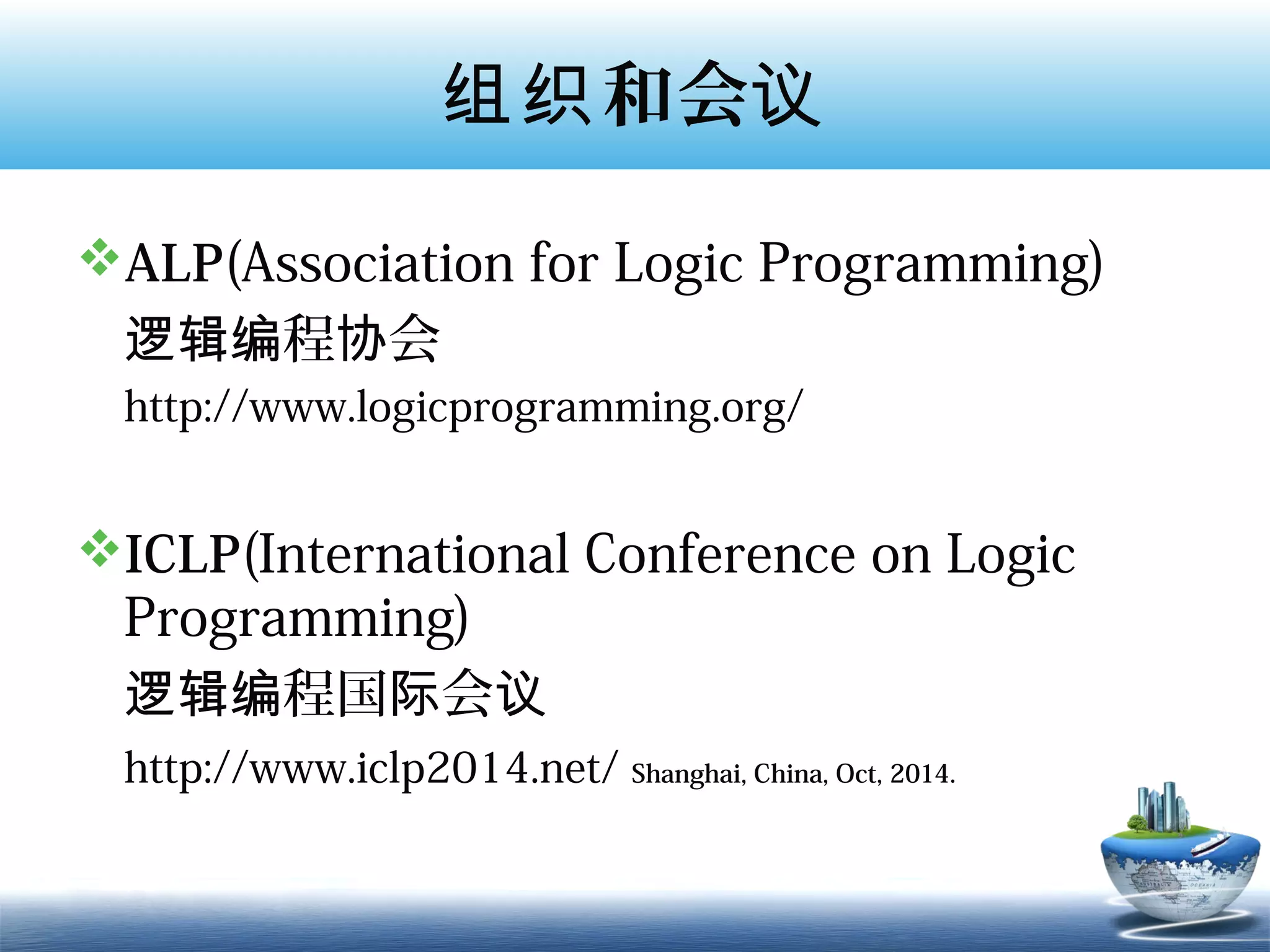 组织 和会议

ALP(Association for Logic Programming)
 逻辑编程协会
 http://www.logicprogramming.org/


ICLP(International Conference on Logic
 Programming)
 逻辑编程国际会议
 http://www.iclp2014.net/ Shanghai, China, Oct, 2014.
 