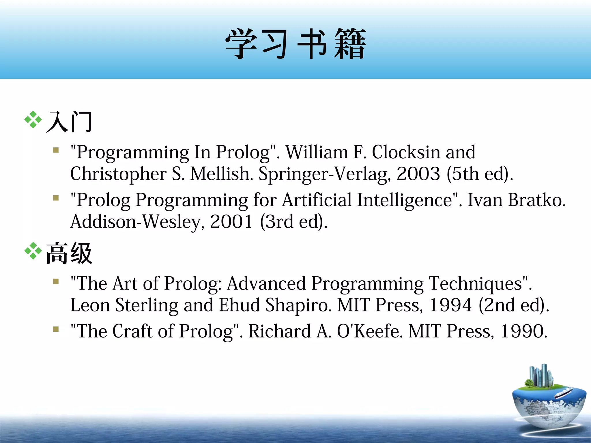 学习书 籍

入门
  "Programming In Prolog". William F. Clocksin and
   Christopher S. Mellish. Springer-Verlag, 2003 (5th ed).
  "Prolog Programming for Artificial Intelligence". Ivan Bratko.
   Addison-Wesley, 2001 (3rd ed).
高级
  "The Art of Prolog: Advanced Programming Techniques".
   Leon Sterling and Ehud Shapiro. MIT Press, 1994 (2nd ed).
  "The Craft of Prolog". Richard A. O'Keefe. MIT Press, 1990.
 
