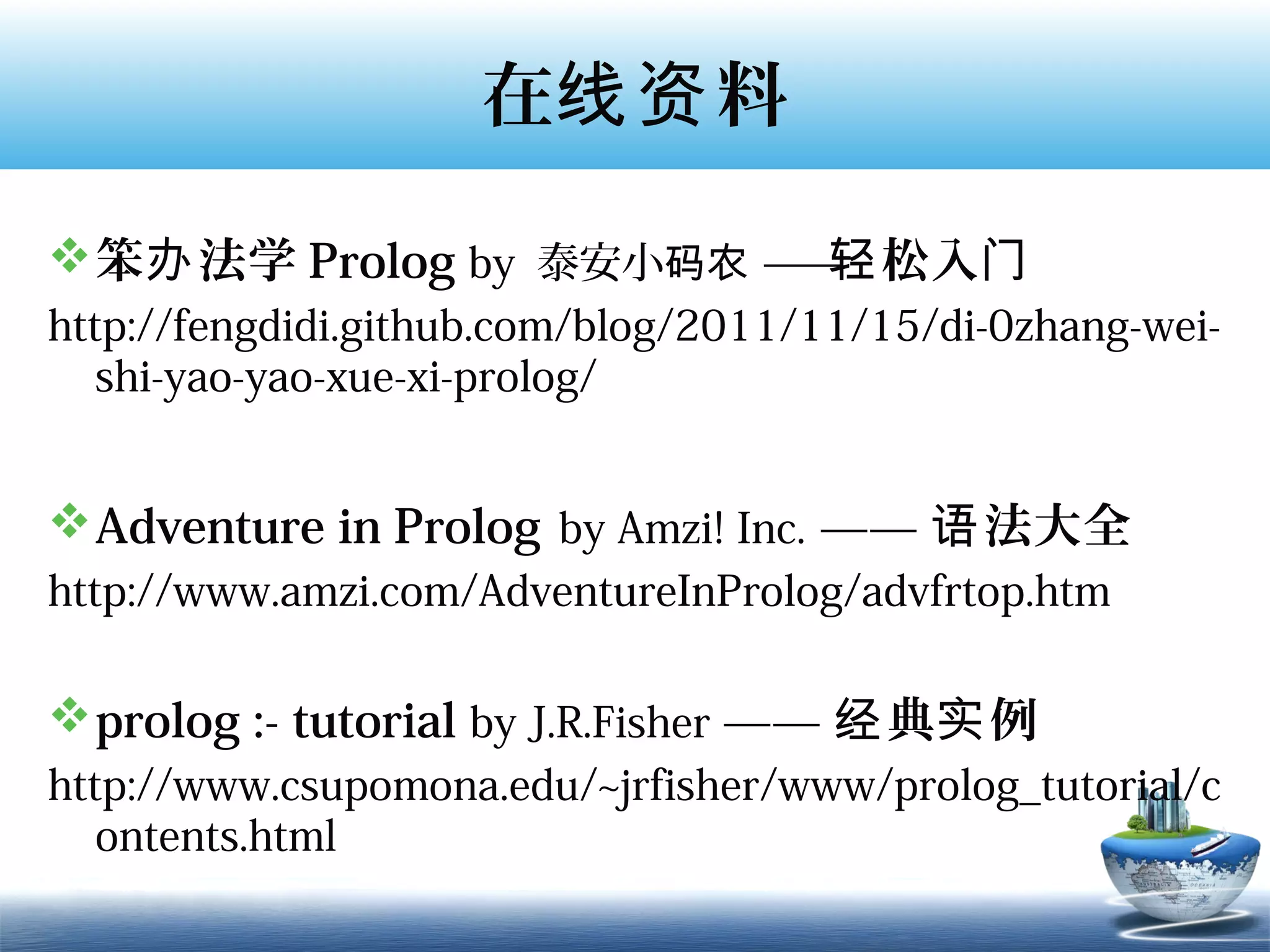 在线资 料

 笨办 法学 Prolog by 泰安小码农 — 轻 松入门
                         —
http://fengdidi.github.com/blog/2011/11/15/di-0zhang-wei-
   shi-yao-yao-xue-xi-prolog/


 Adventure in Prolog  by Amzi! Inc. —— 语 法大全
http://www.amzi.com/AdventureInProlog/advfrtop.htm

 prolog :- tutorial by J.R.Fisher —— 经 典实 例
http://www.csupomona.edu/~jrfisher/www/prolog_tutorial/c
   ontents.html
 