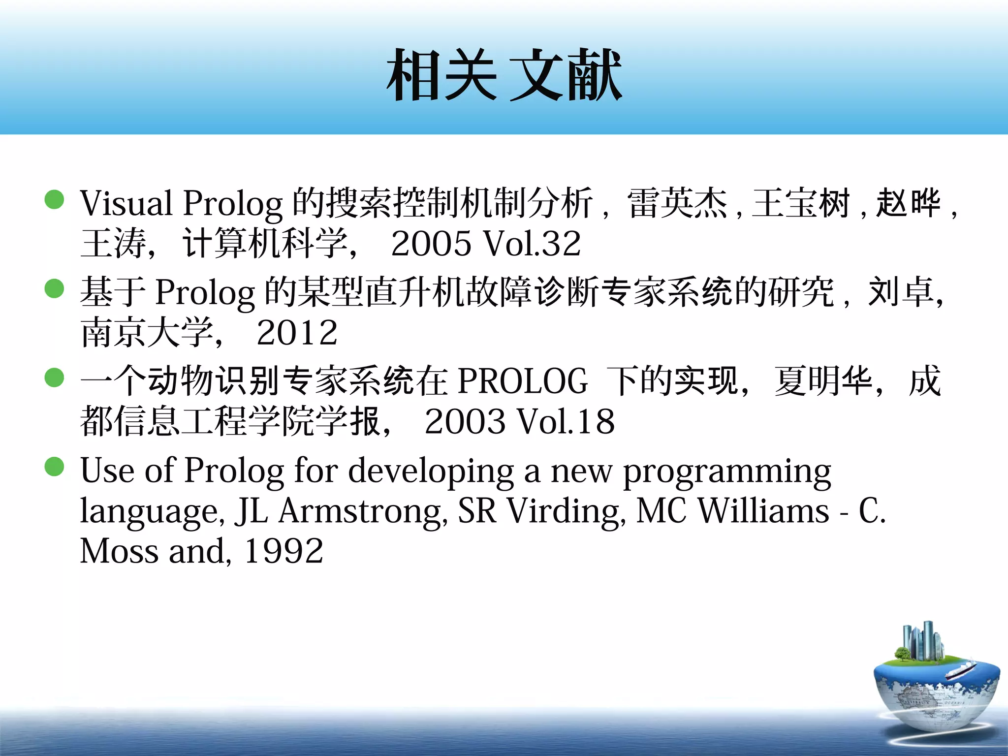 相关 文献
 Visual Prolog 的搜索控制机制分析 , 雷英杰 , 王宝树 , 赵晔 ,
  王涛，计算机科学， 2005 Vol.32
 基于 Prolog 的某型直升机故障诊断专家系统的研究 , 刘卓，
  南京大学， 2012
 一个动物识别专家系统在 PROLOG 下的实现，夏明华，成
  都信息工程学院学报， 2003 Vol.18
 Use of Prolog for developing a new programming
  language, JL Armstrong, SR Virding, MC Williams - C.
  Moss and, 1992
 