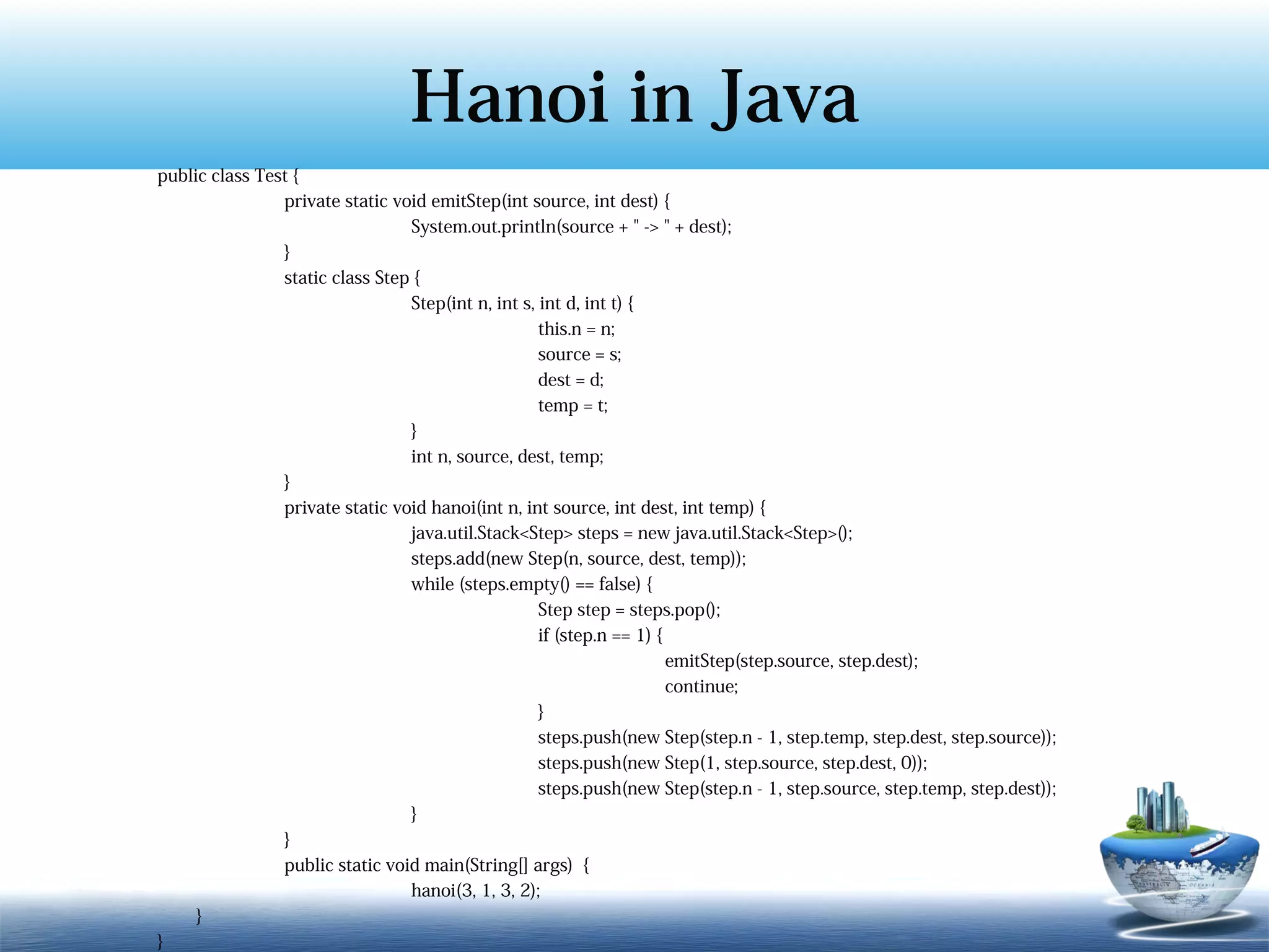 Hanoi in Java
public class Test {
                private static void emitStep(int source, int dest) {
                                 System.out.println(source + " -> " + dest);
                }
                static class Step {
                                 Step(int n, int s, int d, int t) {
                                                    this.n = n;
                                                    source = s;
                                                    dest = d;
                                                    temp = t;
                                 }
                                 int n, source, dest, temp;
                }
                private static void hanoi(int n, int source, int dest, int temp) {
                                 java.util.Stack<Step> steps = new java.util.Stack<Step>();
                                 steps.add(new Step(n, source, dest, temp));
                                 while (steps.empty() == false) {
                                                    Step step = steps.pop();
                                                    if (step.n == 1) {
                                                                       emitStep(step.source, step.dest);
                                                                       continue;
                                                    }
                                                    steps.push(new Step(step.n - 1, step.temp, step.dest, step.source));
                                                    steps.push(new Step(1, step.source, step.dest, 0));
                                                    steps.push(new Step(step.n - 1, step.source, step.temp, step.dest));
                                 }
                }
                public static void main(String[] args) {
                                 hanoi(3, 1, 3, 2);
     }
}
 