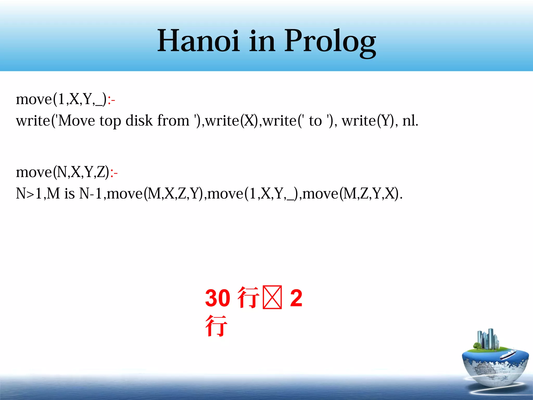 Hanoi in Prolog
move(1,X,Y,_):-
write('Move top disk from '),write(X),write(' to '), write(Y), nl.


move(N,X,Y,Z):-
N>1,M is N-1,move(M,X,Z,Y),move(1,X,Y,_),move(M,Z,Y,X).




                              30 行 2
                              行
 