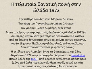 Η τελευταία κανατικι ποινι ςτθν
            Ελλάδα 1972
          Τθν πεκερά του Αντιγόνθ Μάρκου, 55 ετϊν
         Τθν κόρθ του Παναγιϊτα Λυμπζρθ, 2½ ετϊν
           Τον γιο του Γιϊργο Λυμπζρθ, ενόσ ζτουσ
Μετά το πζρασ τθσ ακροαματικισ διαδικαςίασ (6 Μαΐου 1972) ο
   Λυμπζρθσ καταδικάςτθκε τετράκισ ςε κάνατο (για κακζνα
  από τα κφματα ξεχωριςτά), όπωσ και ο ζνασ εκ των ςυνεργϊν
   του (ο 18χρονοσ Παφλοσ Αγγελόπουλοσ), ενϊ οι υπόλοιποι
           δφο καταδικάςτθκαν ςε μικρότερεσ ποινζσ.
   Η εκτζλεςθ του Λυμπζρθ ζγινε τα ξθμερϊματα τθσ 25θσ
   Αυγοφςτου 1972 ςτθν περιοχι Δφο Αοράκια του Ηρακλείου
 (πεδίο βολισ τθσ ΣΕΑΠ) από 12μελζσ εκτελεςτικό απόςπαςμα
    (μόνο τα 6 όπλα περιείχαν αλθκινά πυρά), κι ενϊ ωσ τότε
         ιταν κρατοφμενοσ ςτισ φυλακζσ Αλικαρναςςοφ.
 
