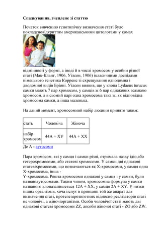 Спадкування, зчеплене зі статтю

Початок вивченню генотипічну визначення статі було
покладеновідкриттям американськими цитологами у комах




відмінності у формі, а іноді й в числі хромосом у особин різної
статі (Мак-Кланг, 1906, Уілсон, 1906) ікласичними дослідами
німецького генетика Корренс зі схрещування однодомна і
дводомної видів Бріоні. Уілсон виявив, що у клопа Lydaeus turucus
самки мають 7 пар хромосом, у самців ж 6 пар однакових зсамкою
хромосом, а в сьомий парі одна хромосома така ж, як відповідна
хромосома самки, а інша маленька.

На даний момент, хромосомний набір людини принято таким:


стать       Чоловіча     Жіноча

набір
         44А + ХУ       44А + ХХ
хромосом
Де А - аутосоми

Пара хромосом, які у самця і самки різні, отримала назву ідіо,або
гетерохромосоми, або статеві хромосоми. У самки дві однакові
статевіхромосоми, що позначаються як Х-хромосоми, у самця одна
Х-хромосома, інша -
Y-хромосома. Решта хромосоми однакові у самця і у самки, були
названіаутосомами. Таким чином, хромосомна формула у самки
названого клопазапишеться 12A + XX, у самця 2A + XY. У низки
інших організмів, хоча ііснує в принципі той же апарат для
визначення статі, протегетерозиготних відносно реалізаторів статі
не чоловічі, а жіночіорганізми. Особи чоловічої статі мають дві
однакові статеві хромосоми ZZ, аособи жіночої статі - ZO або ZW.
 